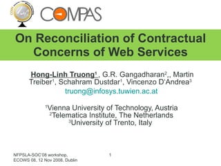 Hong-Linh Truong 1  , G.R. Gangadharan 2 ,, Martin Treiber 1 , Schahram Dustdar 1 , Vincenzo D‘Andrea 3   [email_address] 1 Vienna University of Technology, Austria 2 Telematica Institute, The Netherlands 3 University of Trento, Italy  On Reconciliation of Contractual Concerns of Web Services NFPSLA-SOC’08 workshop, ECOWS 08, 12 Nov 2008, Dublin 