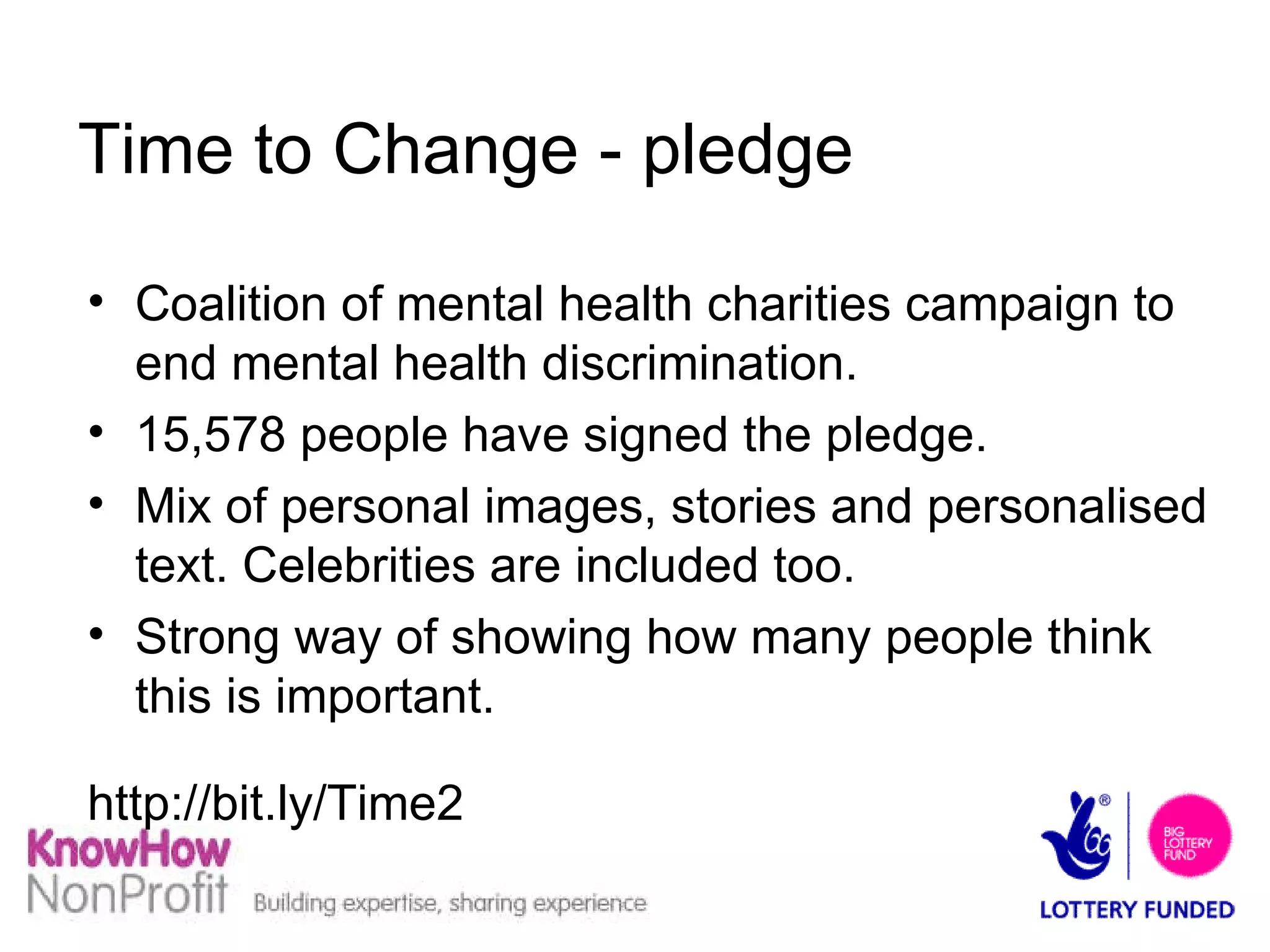 Time to Change - pledge Coalition of mental health charities campaign to end mental health discrimination. 15,578 people have signed the pledge. Mix of personal images, stories and personalised text. Celebrities are included too.  Strong way of showing how many people think this is important. http://bit.ly/Time2  