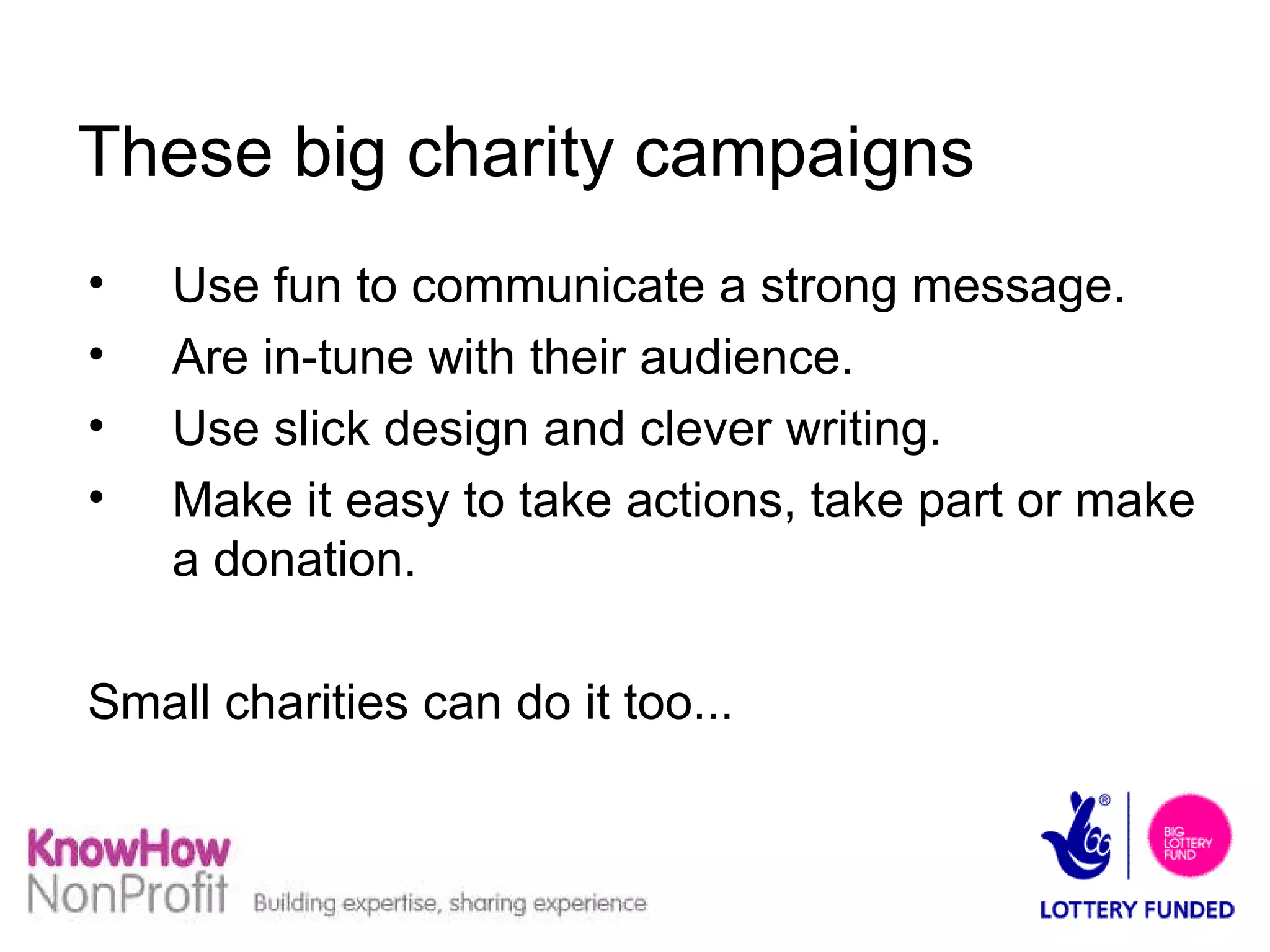 These big charity campaigns   Use fun to communicate a strong message. Are in-tune with their audience. Use slick design and clever writing. Make it easy to take actions, take part or make a donation. Small charities can do it too... 
