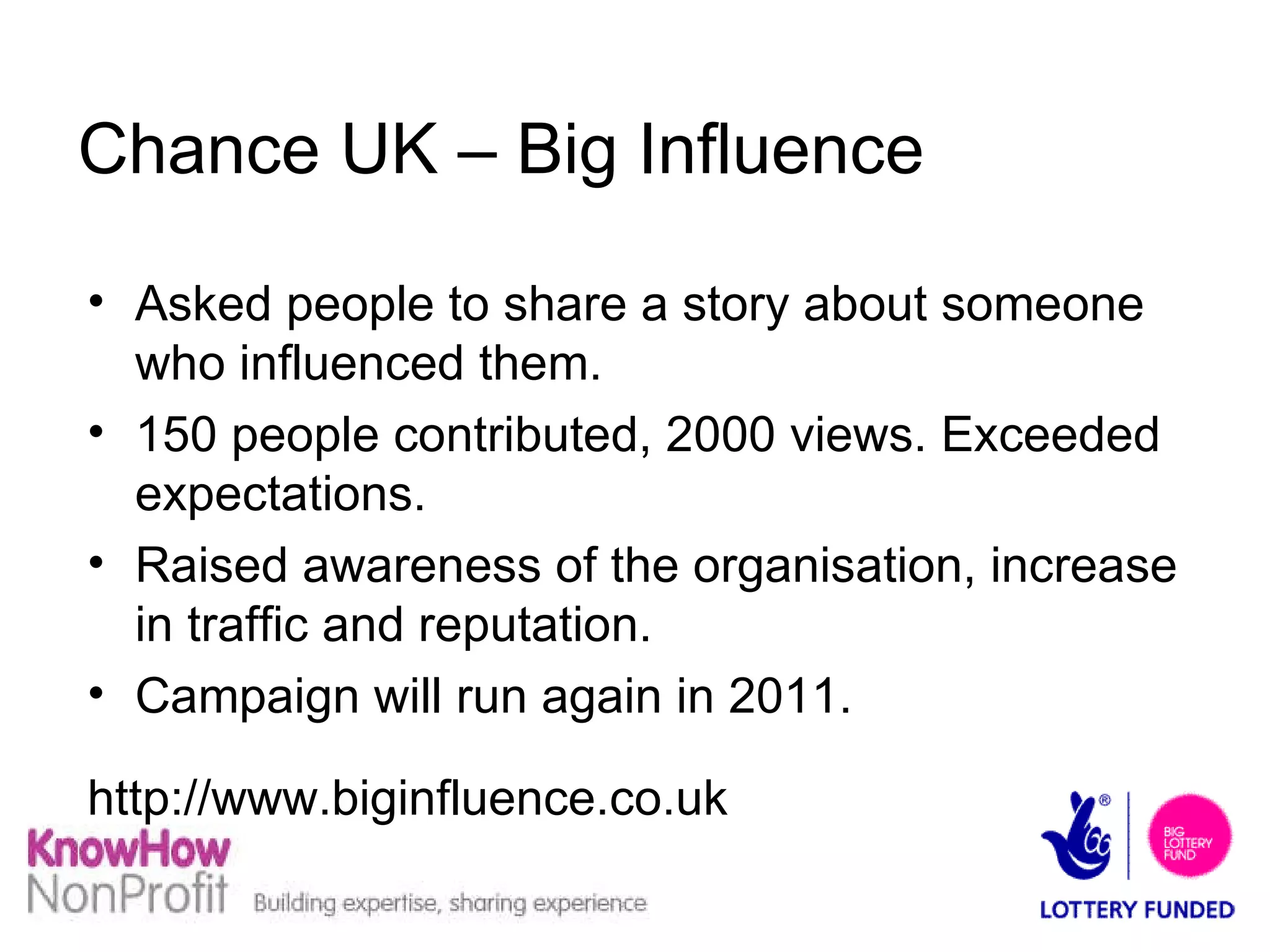 Chance UK – Big Influence Asked people to share a story about someone who influenced them. 150 people contributed, 2000 views. Exceeded expectations. Raised awareness of the organisation, increase in traffic and reputation. Campaign will run again in 2011. http://www.biginfluence.co.uk 