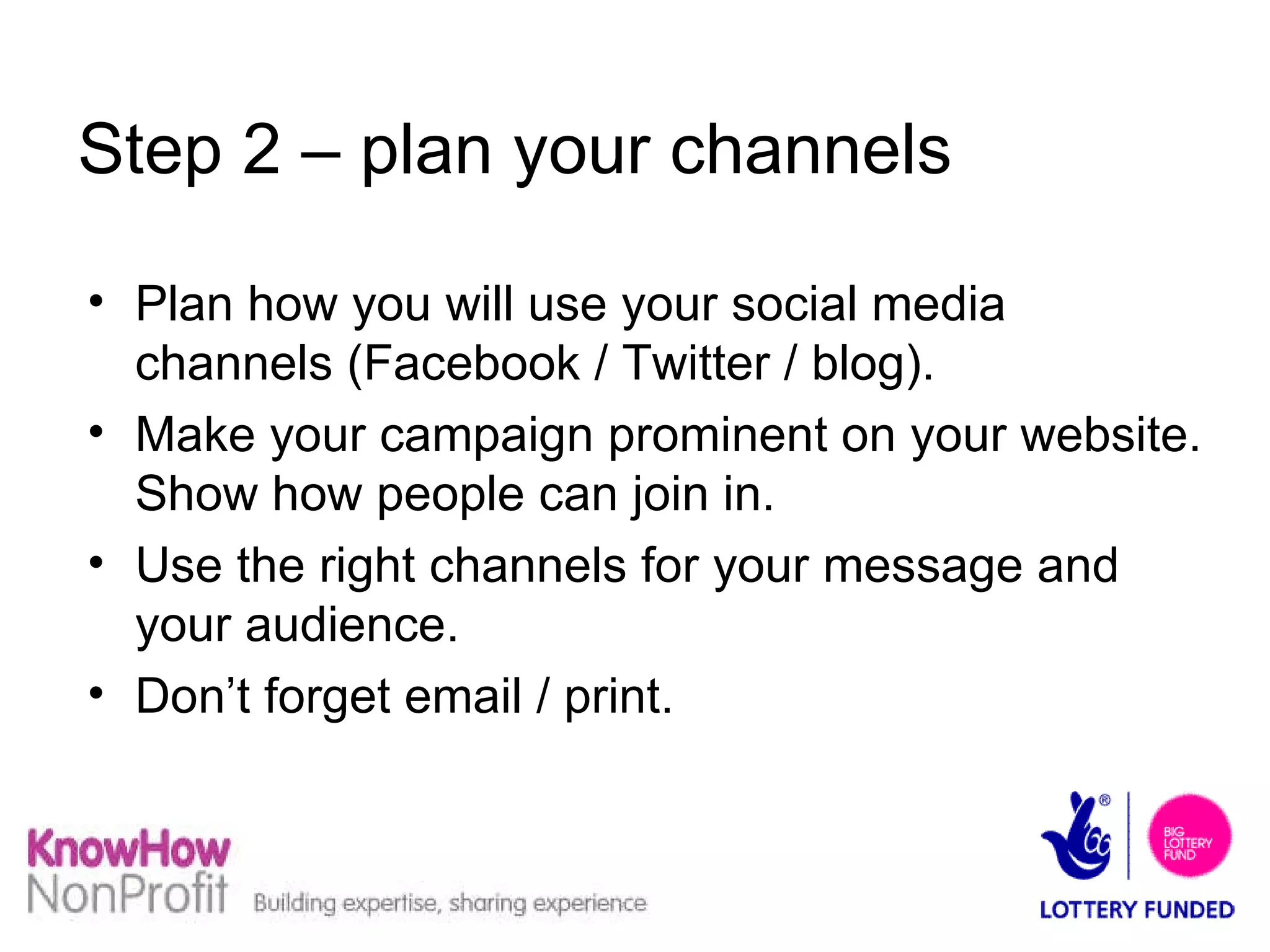 Step 2 – plan your channels Plan how you will use your social media channels (Facebook / Twitter / blog). Make your campaign prominent on your website. Show how people can join in. Use the right channels for your message and your audience. Don’t forget email / print. 