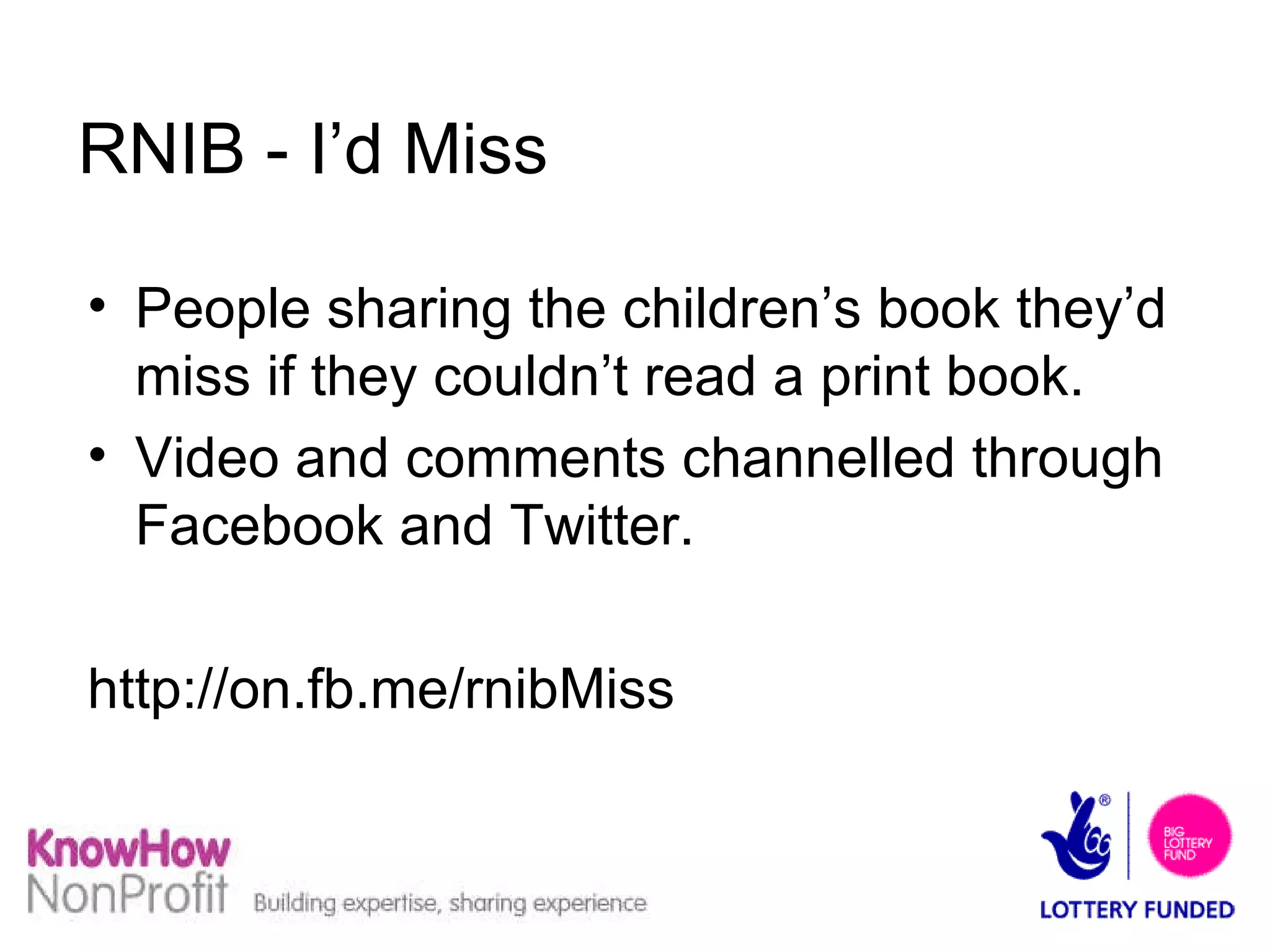 RNIB - I’d Miss People sharing the children’s book they’d miss if they couldn’t read a print book. Video and comments channelled through Facebook and Twitter. http://on.fb.me/rnibMiss  