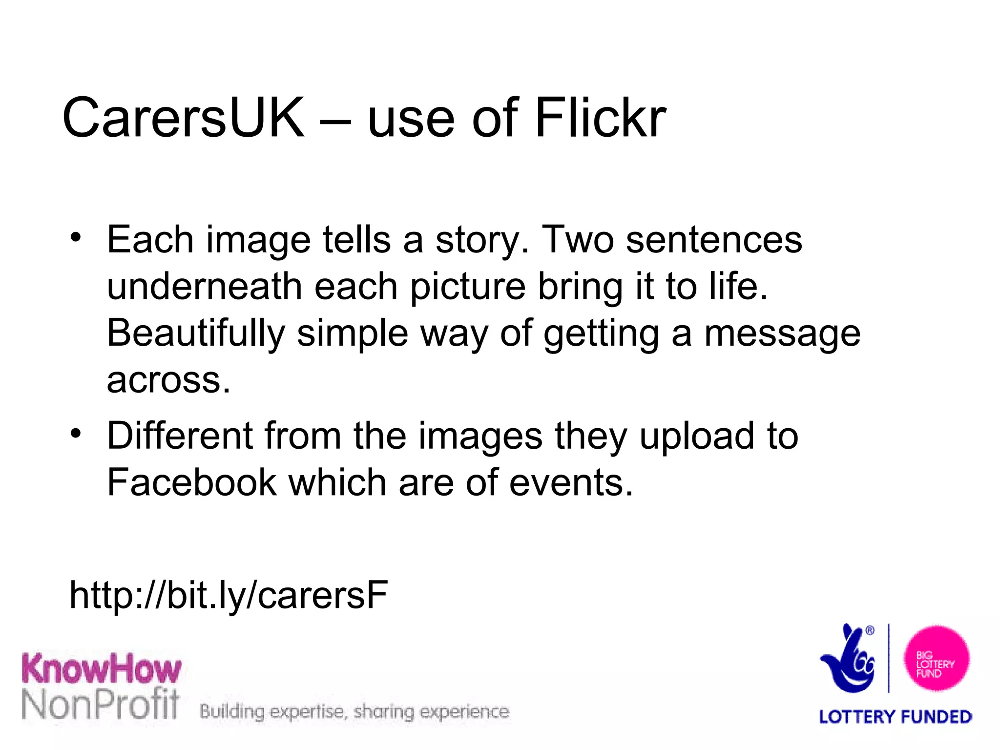 CarersUK – use of Flickr Each image tells a story. Two sentences underneath each picture bring it to life. Beautifully simple way of getting a message across. Different from the images they upload to Facebook which are of events. http://bit.ly/carersF  