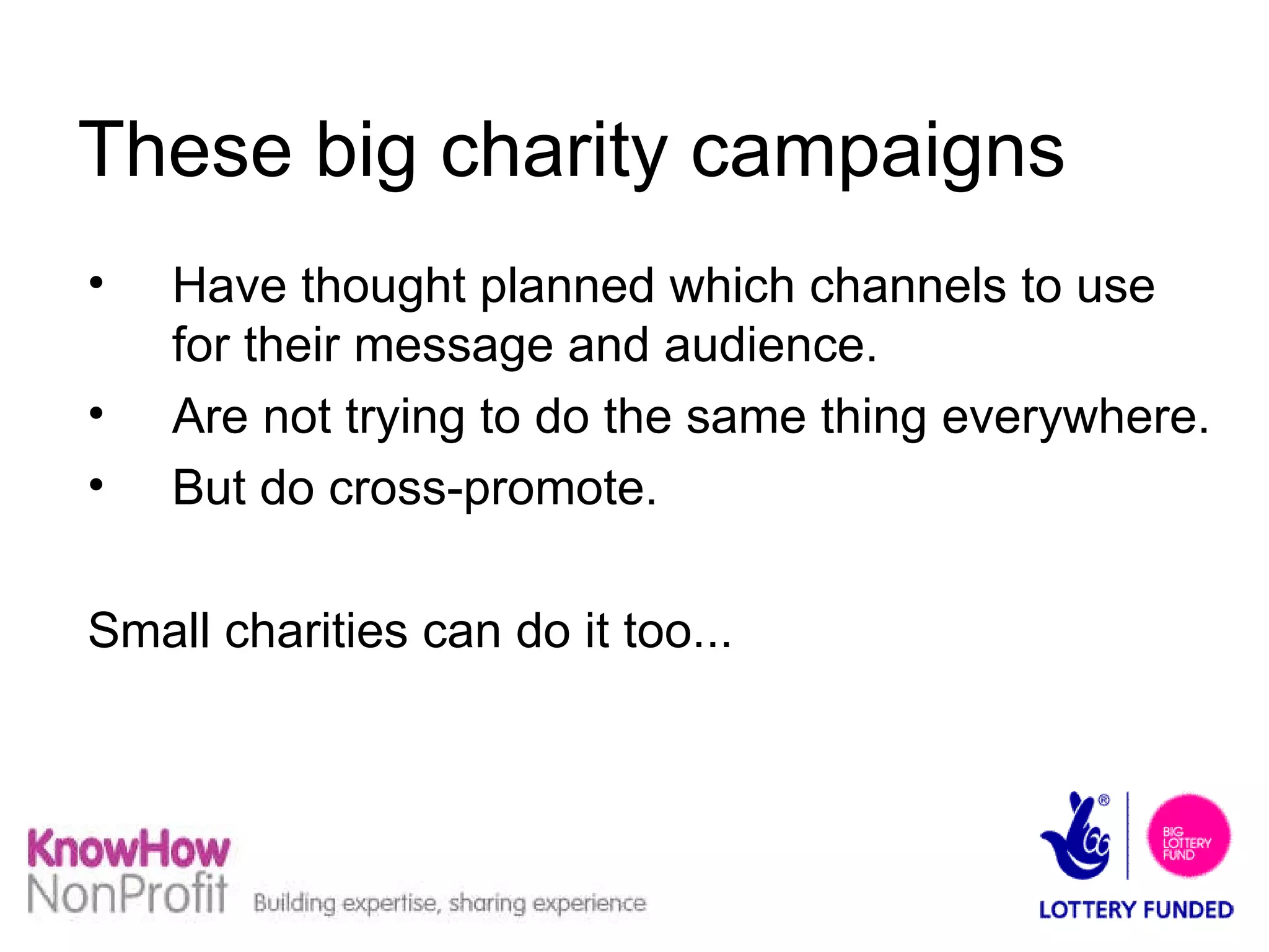 These big charity campaigns  Have thought planned which channels to use for their message and audience. Are not trying to do the same thing everywhere. But do cross-promote. Small charities can do it too... 