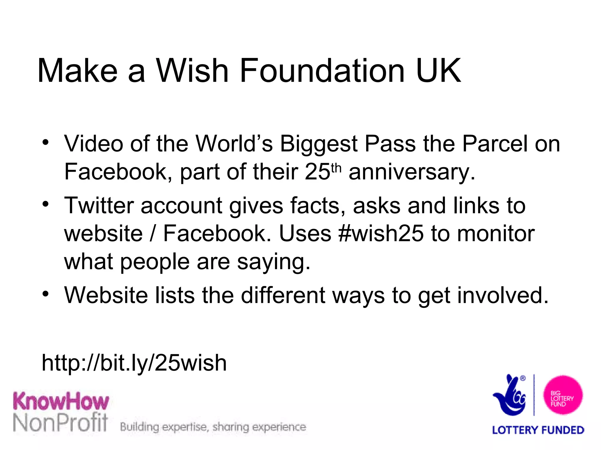 Make a Wish Foundation UK Video of the World’s Biggest Pass the Parcel on Facebook, part of their 25 th  anniversary. Twitter account gives facts, asks and links to website / Facebook. Uses #wish25 to monitor what people are saying. Website lists the different ways to get involved.  http://bit.ly/25wish  