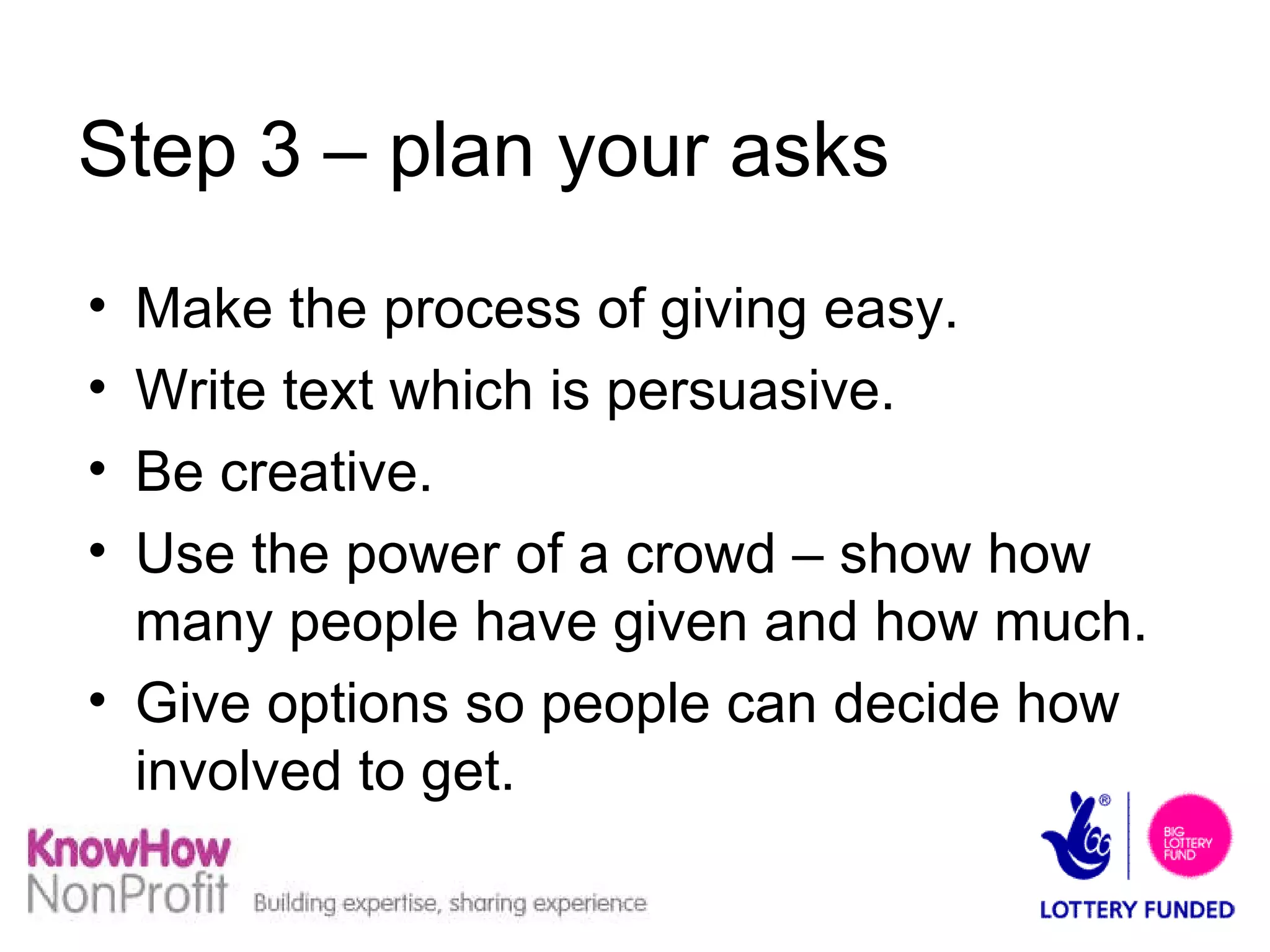 Step 3 – plan your asks Make the process of giving easy.  Write text which is persuasive. Be creative. Use the power of a crowd – show how many people have given and how much. Give options so people can decide how involved to get. 