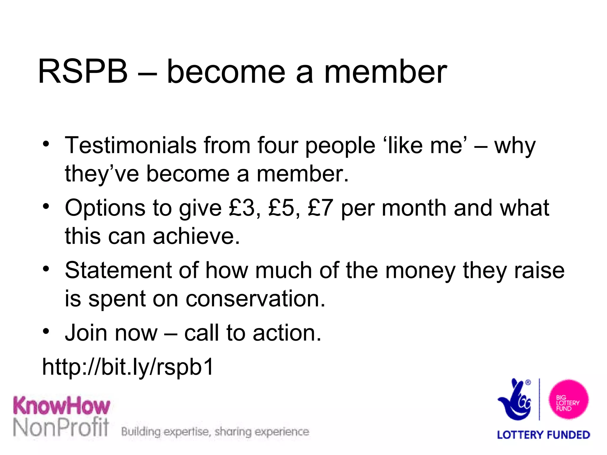 RSPB – become a member Testimonials from four people ‘like me’ – why they’ve become a member. Options to give £3, £5, £7 per month and what this can achieve. Statement of how much of the money they raise is spent on conservation. Join now – call to action. http://bit.ly/rspb1  