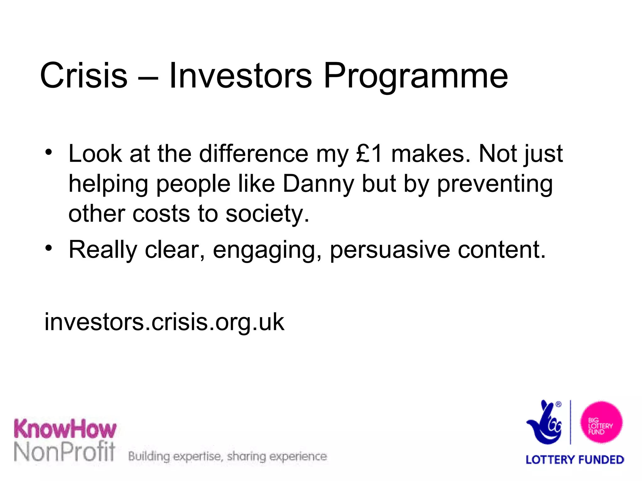 Crisis – Investors Programme Look at the difference my £1 makes. Not just helping people like Danny but by preventing other costs to society. Really clear, engaging, persuasive content. investors.crisis.org.uk 