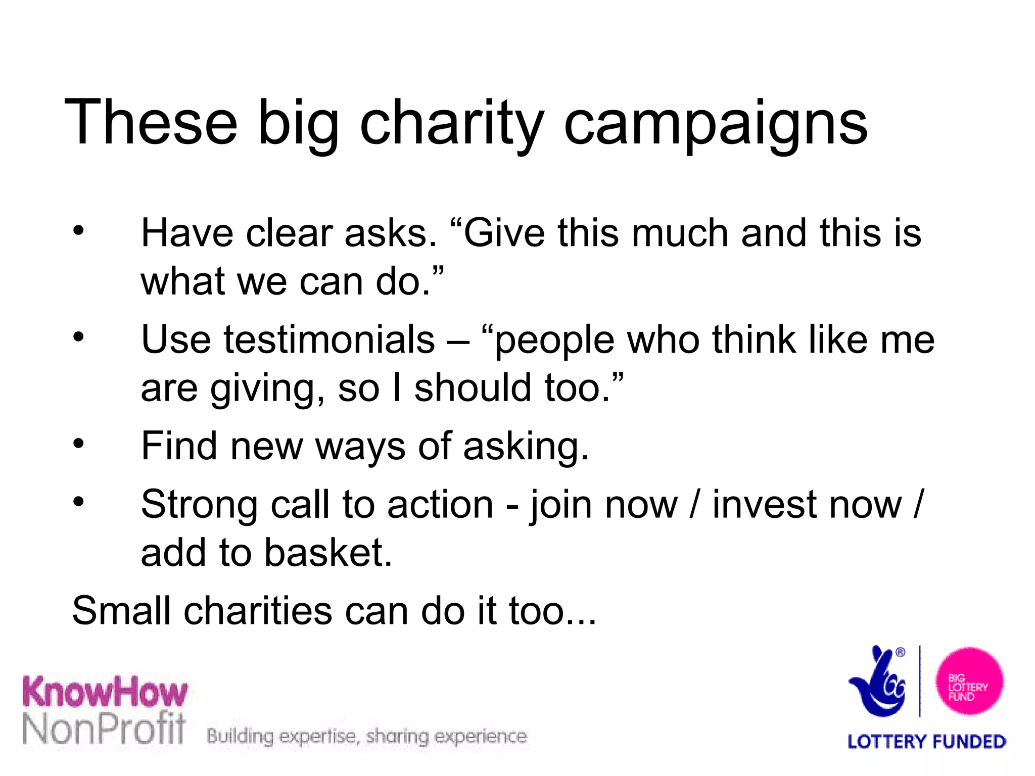 These big charity campaigns  Have clear asks. “Give this much and this is what we can do.” Use testimonials – “people who think like me are giving, so I should too.” Find new ways of asking. Strong call to action - join now / invest now / add to basket. Small charities can do it too... 