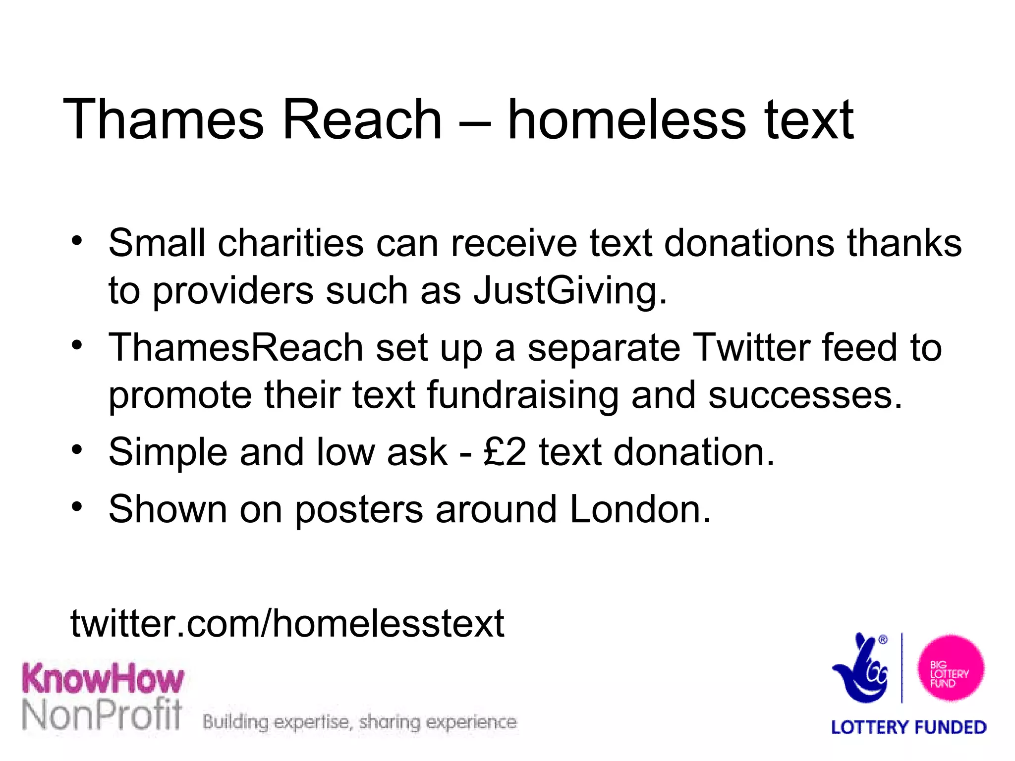 Thames Reach – homeless text Small charities can receive text donations thanks to providers such as JustGiving. ThamesReach set up a separate Twitter feed to promote their text fundraising and successes. Simple and low ask - £2 text donation. Shown on posters around London.  twitter.com/homelesstext 