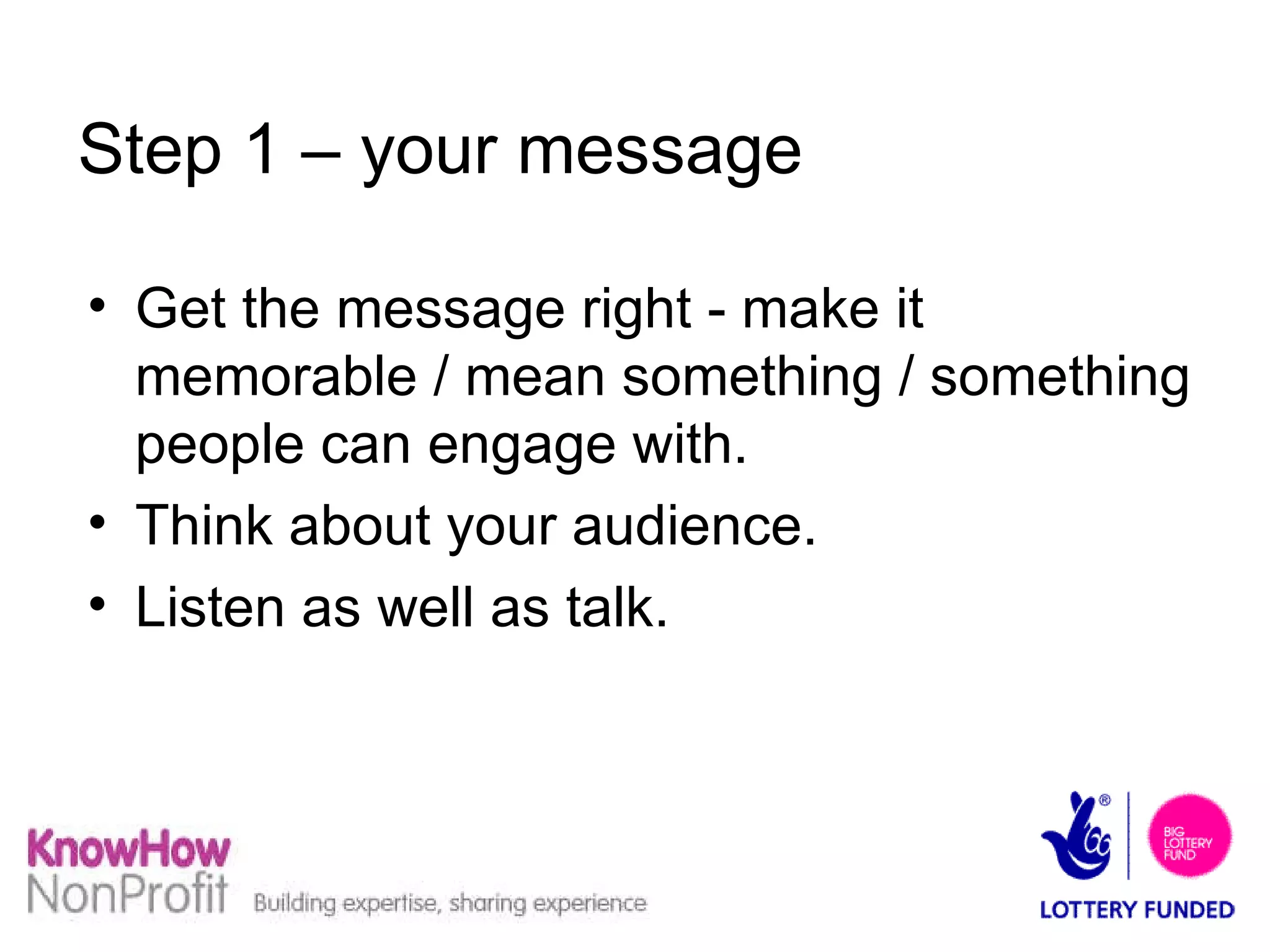 Step 1 – your message Get the message right - make it memorable / mean something / something people can engage with. Think about your audience. Listen as well as talk. 