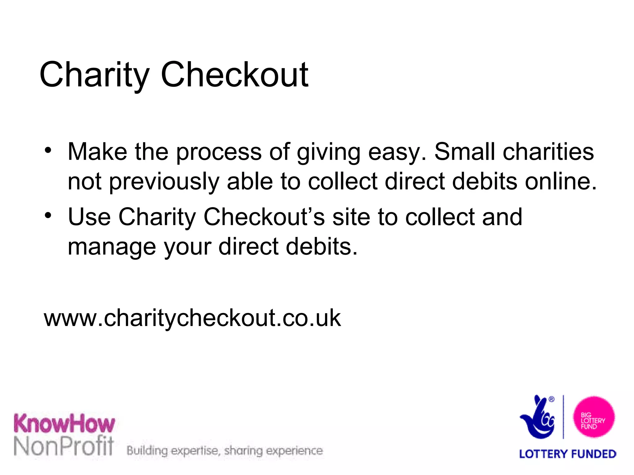 Charity Checkout Make the process of giving easy. Small charities not previously able to collect direct debits online. Use Charity Checkout’s site to collect and manage your direct debits. www.charitycheckout.co.uk 