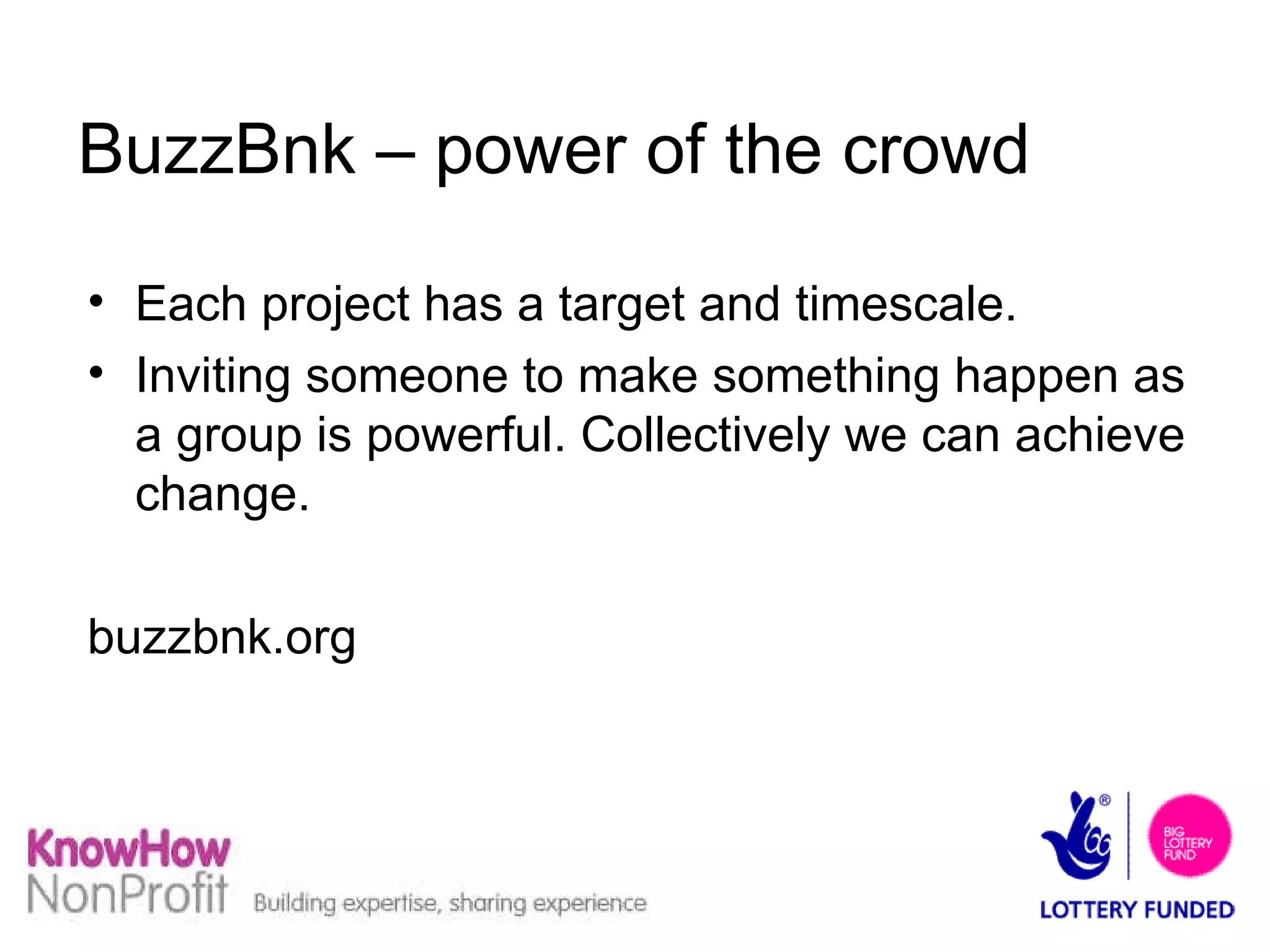 BuzzBnk – power of the crowd Each project has a target and timescale. Inviting someone to make something happen as a group is powerful. Collectively we can achieve change. buzzbnk.org 