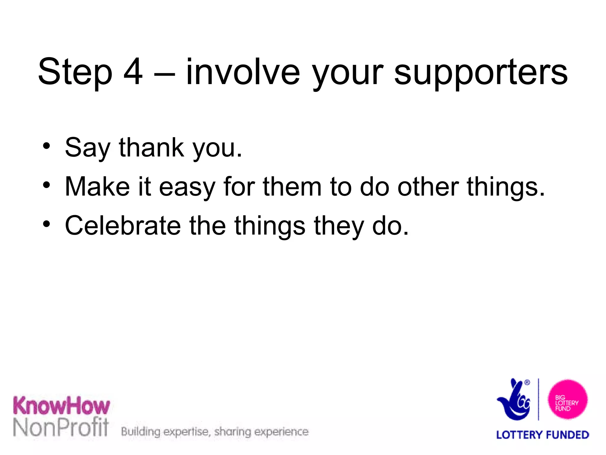 Step 4 – involve your supporters Say thank you.  Make it easy for them to do other things. Celebrate the things they do. 
