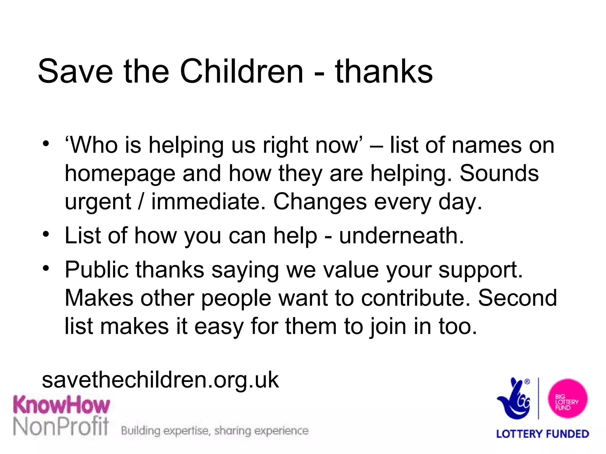 Save the Children - thanks ‘ Who is helping us right now’ – list of names on homepage and how they are helping. Sounds urgent / immediate. Changes every day. List of how you can help - underneath. Public thanks saying we value your support. Makes other people want to contribute. Second list makes it easy for them to join in too. savethechildren.org.uk 