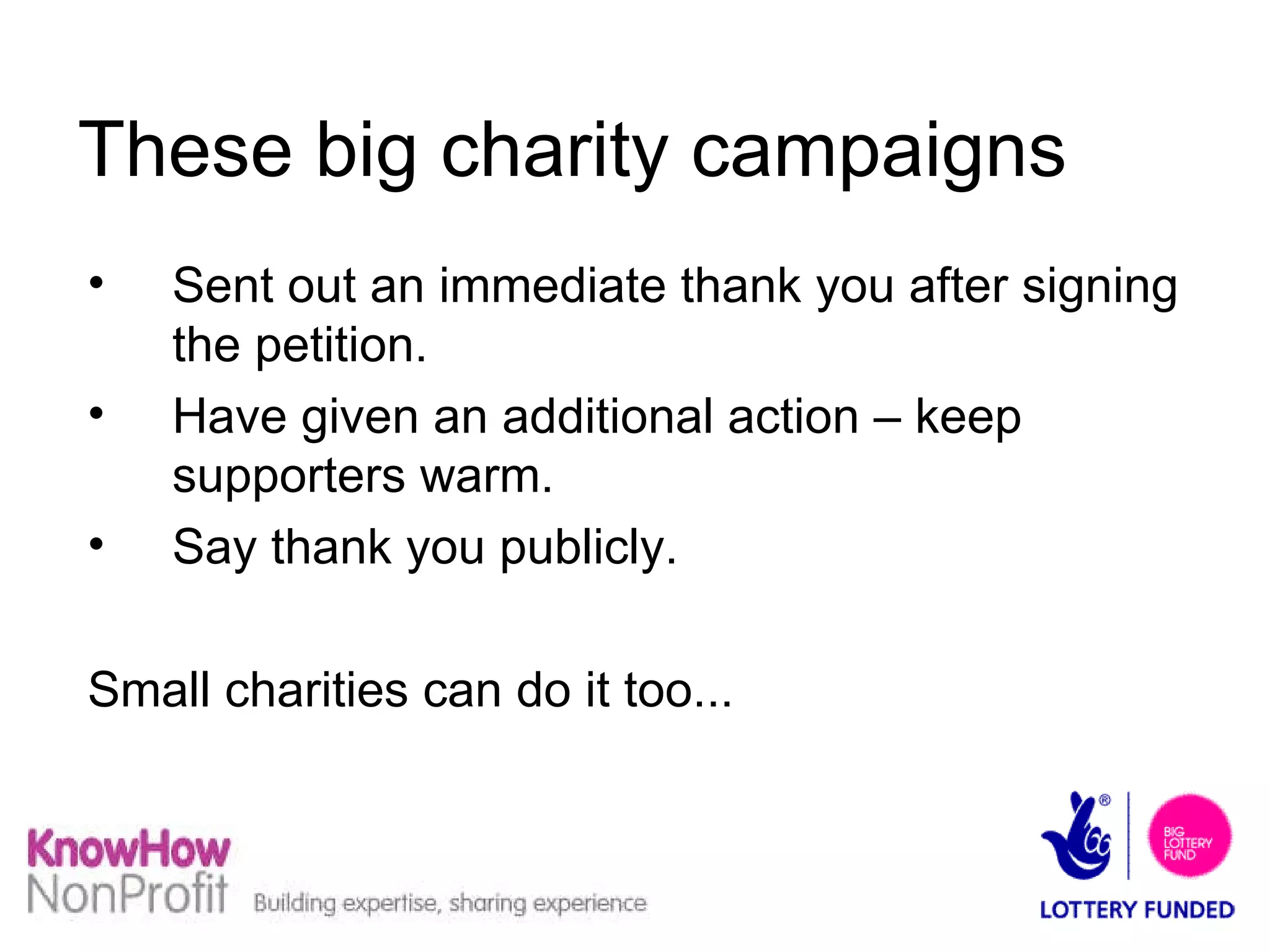 These big charity campaigns  Sent out an immediate thank you after signing the petition. Have given an additional action – keep supporters warm. Say thank you publicly. Small charities can do it too... 
