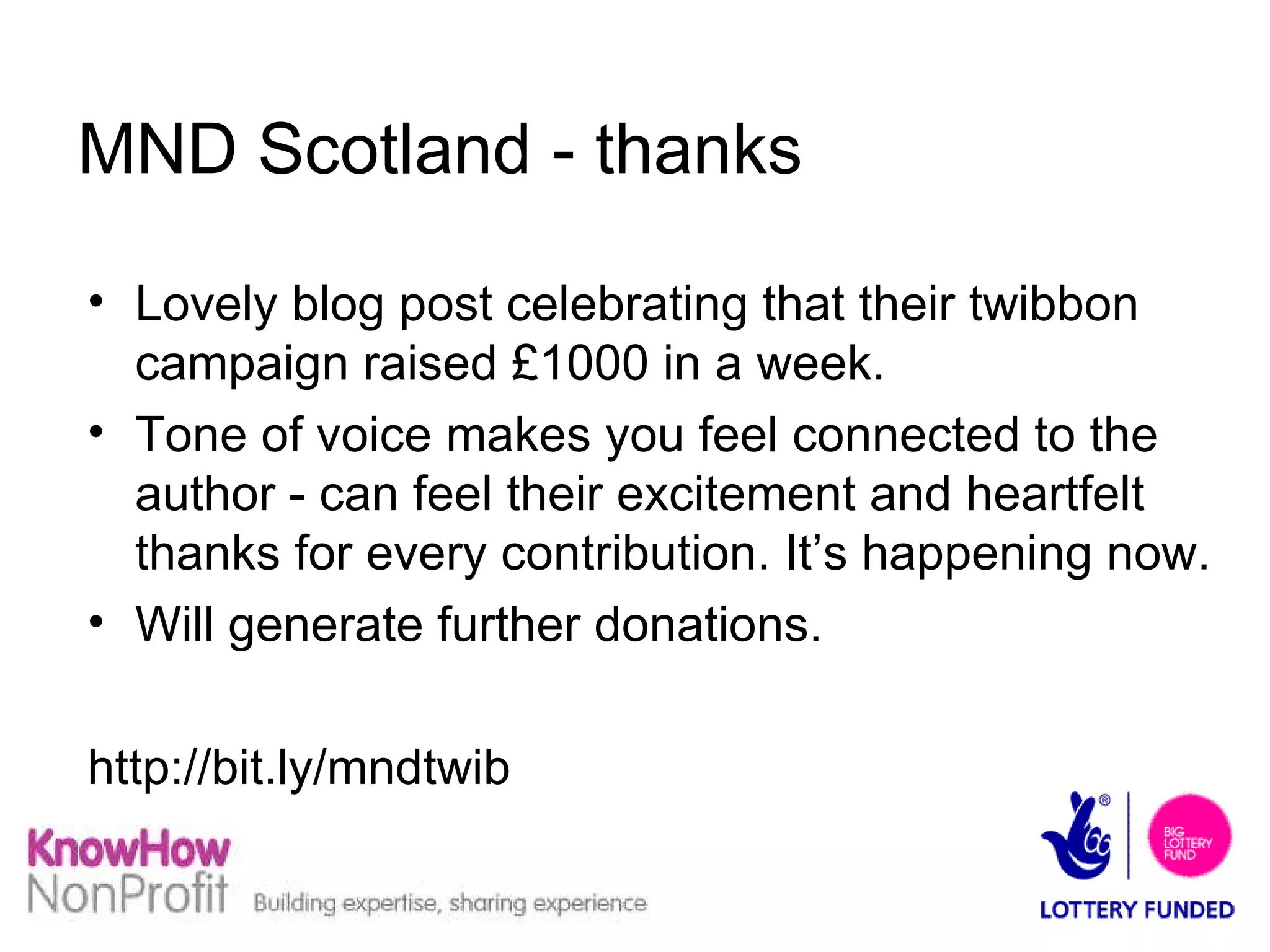 MND Scotland - thanks Lovely blog post celebrating that their twibbon campaign raised £1000 in a week. Tone of voice makes you feel connected to the author - can feel their excitement and heartfelt thanks for every contribution. It’s happening now. Will generate further donations. http://bit.ly/mndtwib  