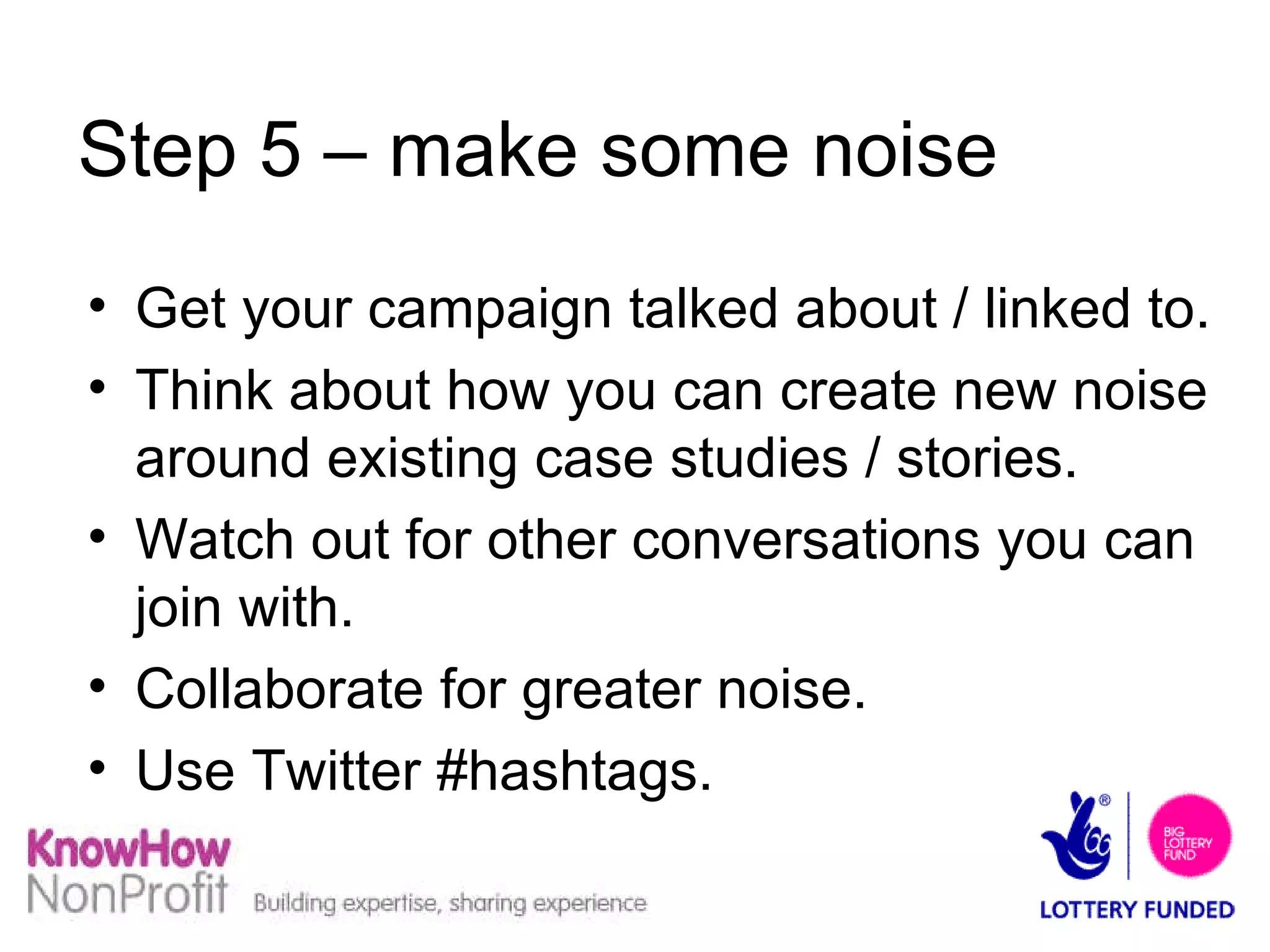 Step 5 – make some noise Get your campaign talked about / linked to. Think about how you can create new noise around existing case studies / stories. Watch out for other conversations you can join with. Collaborate for greater noise.  Use Twitter #hashtags. 