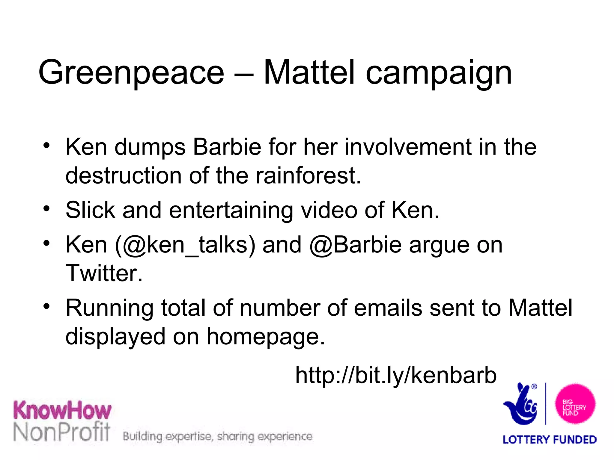 Greenpeace – Mattel campaign Ken dumps Barbie for her involvement in the destruction of the rainforest. Slick and entertaining video of Ken. Ken (@ken_talks) and @Barbie argue on Twitter. Running total of number of emails sent to Mattel displayed on homepage.  http://bit.ly/kenbarb   