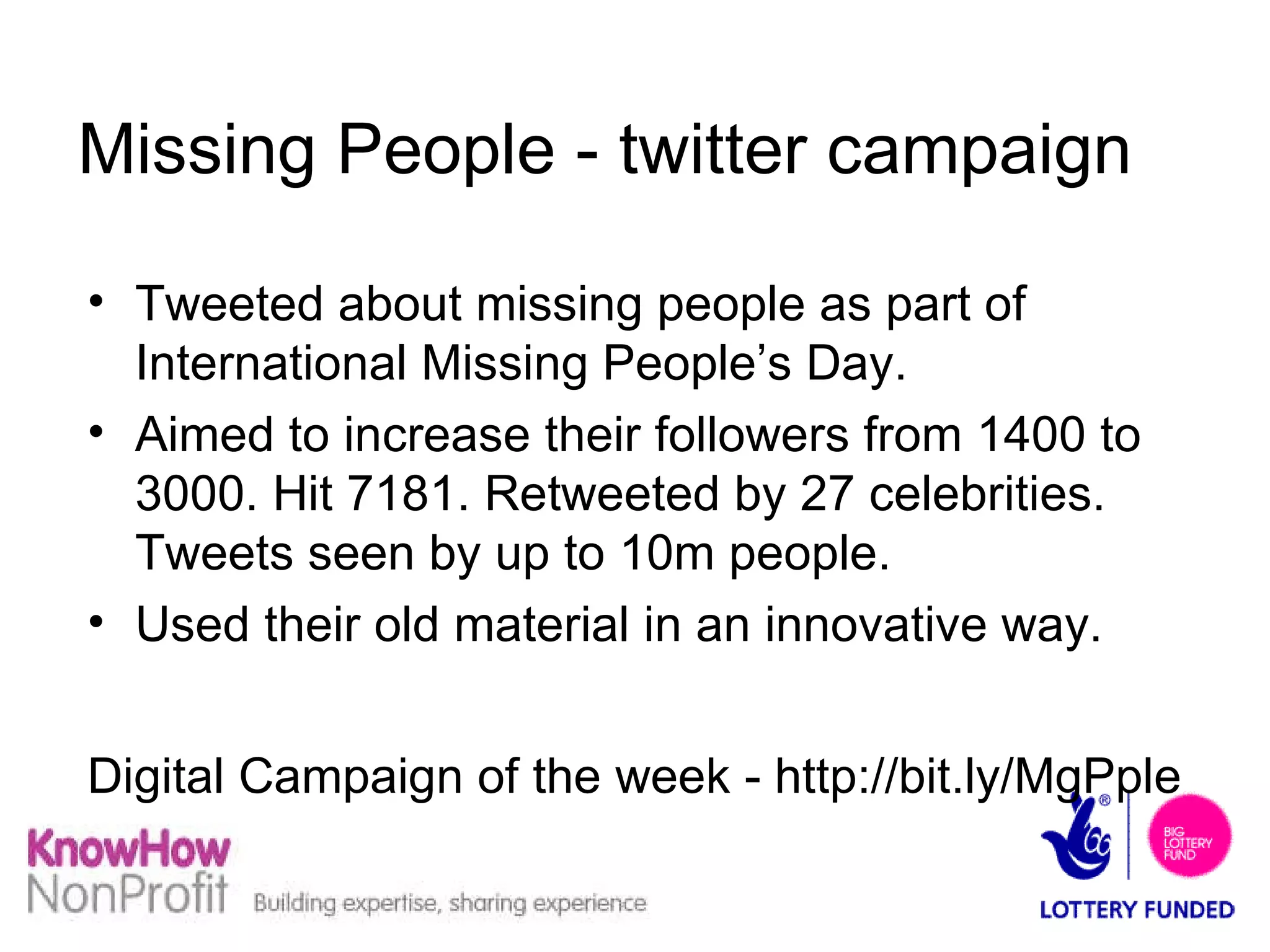 Missing People - twitter campaign Tweeted about missing people as part of International Missing People’s Day. Aimed to increase their followers from 1400 to 3000. Hit 7181. Retweeted by 27 celebrities. Tweets seen by up to 10m people. Used their old material in an innovative way. Digital Campaign of the week - http://bit.ly/MgPple   