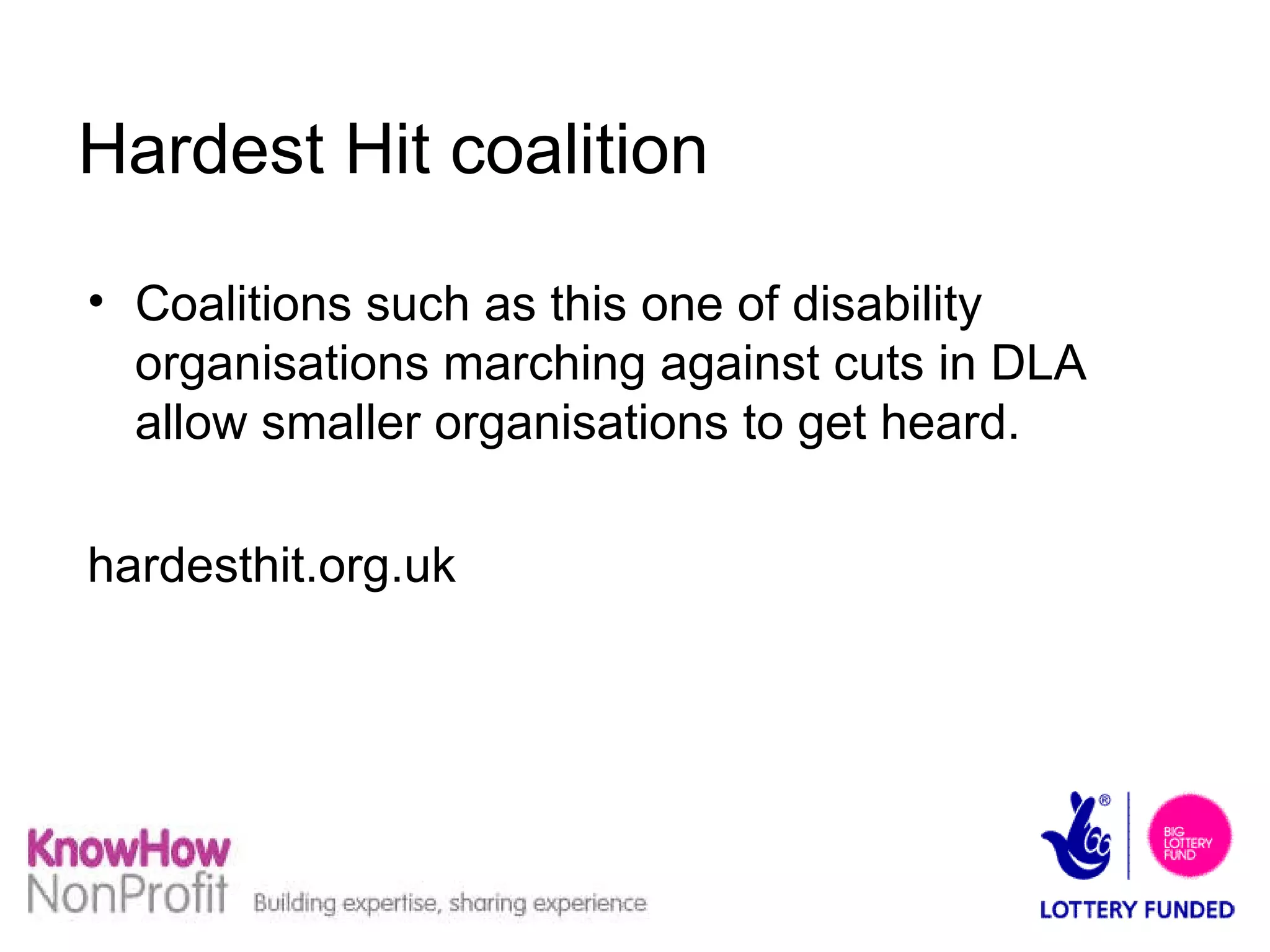 Hardest Hit coalition Coalitions such as this one of disability organisations marching against cuts in DLA allow smaller organisations to get heard. hardesthit.org.uk  