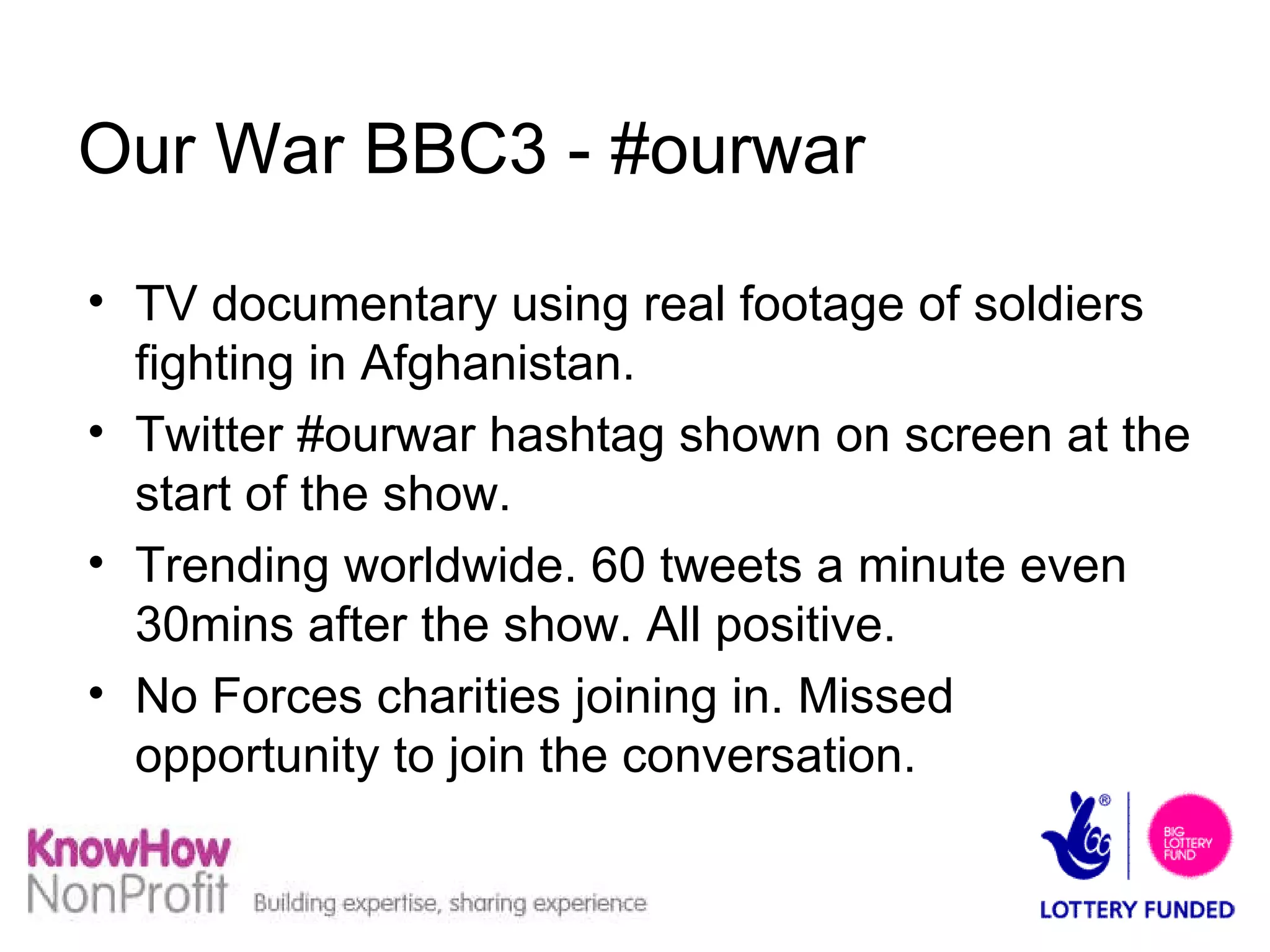 Our War BBC3 - #ourwar TV documentary using real footage of soldiers fighting in Afghanistan. Twitter #ourwar hashtag shown on screen at the start of the show. Trending worldwide. 60 tweets a minute even 30mins after the show. All positive. No Forces charities joining in. Missed opportunity to join the conversation. 