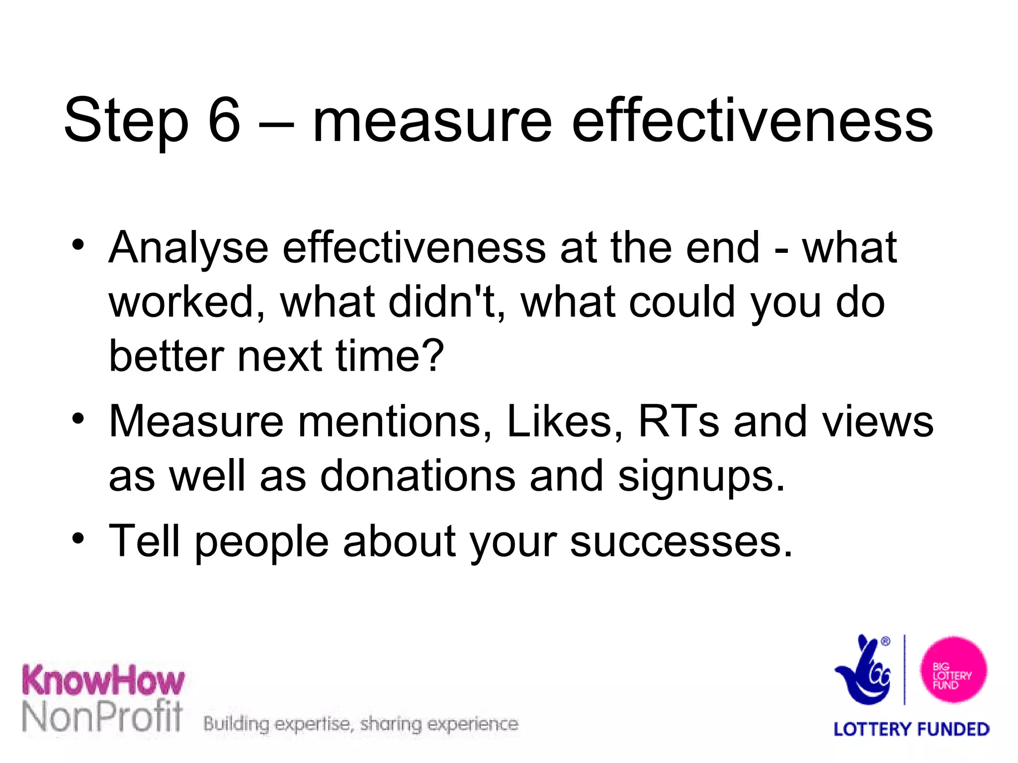 Step 6 – measure effectiveness Analyse effectiveness at the end - what worked, what didn't, what could you do better next time? Measure mentions, Likes, RTs and views as well as donations and signups. Tell people about your successes. 