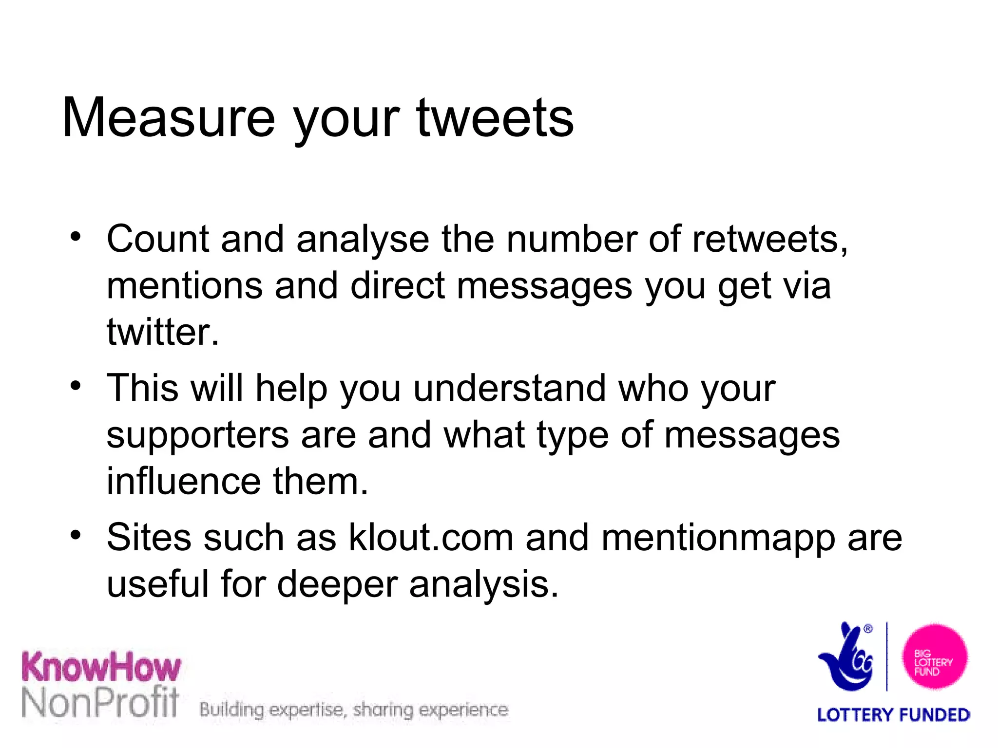 Measure your tweets Count and analyse the number of retweets, mentions and direct messages you get via twitter.  This will help you understand who your supporters are and what type of messages influence them. Sites such as klout.com and mentionmapp are useful for deeper analysis. 