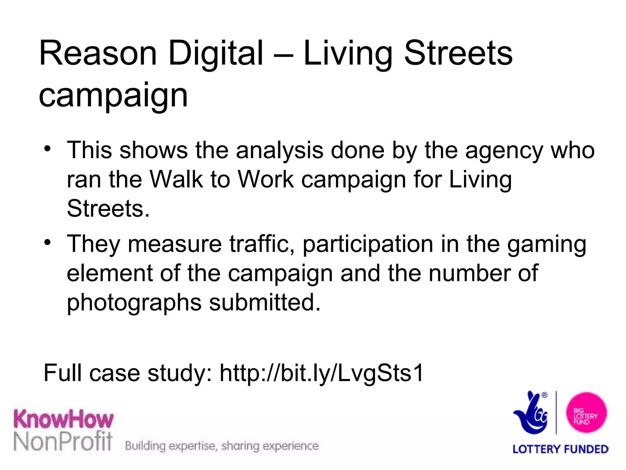 Reason Digital – Living Streets campaign This shows the analysis done by the agency who ran the Walk to Work campaign for Living Streets. They measure traffic, participation in the gaming element of the campaign and the number of photographs submitted. Full case study: http://bit.ly/LvgSts1  