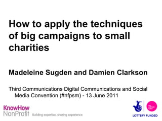 How to apply the techniques of big campaigns to small charities Madeleine Sugden and Damien Clarkson Third Communications Digital Communications and Social Media Convention (#nfpsm) - 13 June 2011 