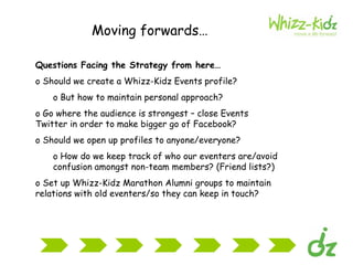 Moving forwards… <ul><li>Questions Facing the Strategy from here… </li></ul><ul><li>Should we create a Whizz-Kidz Events p...