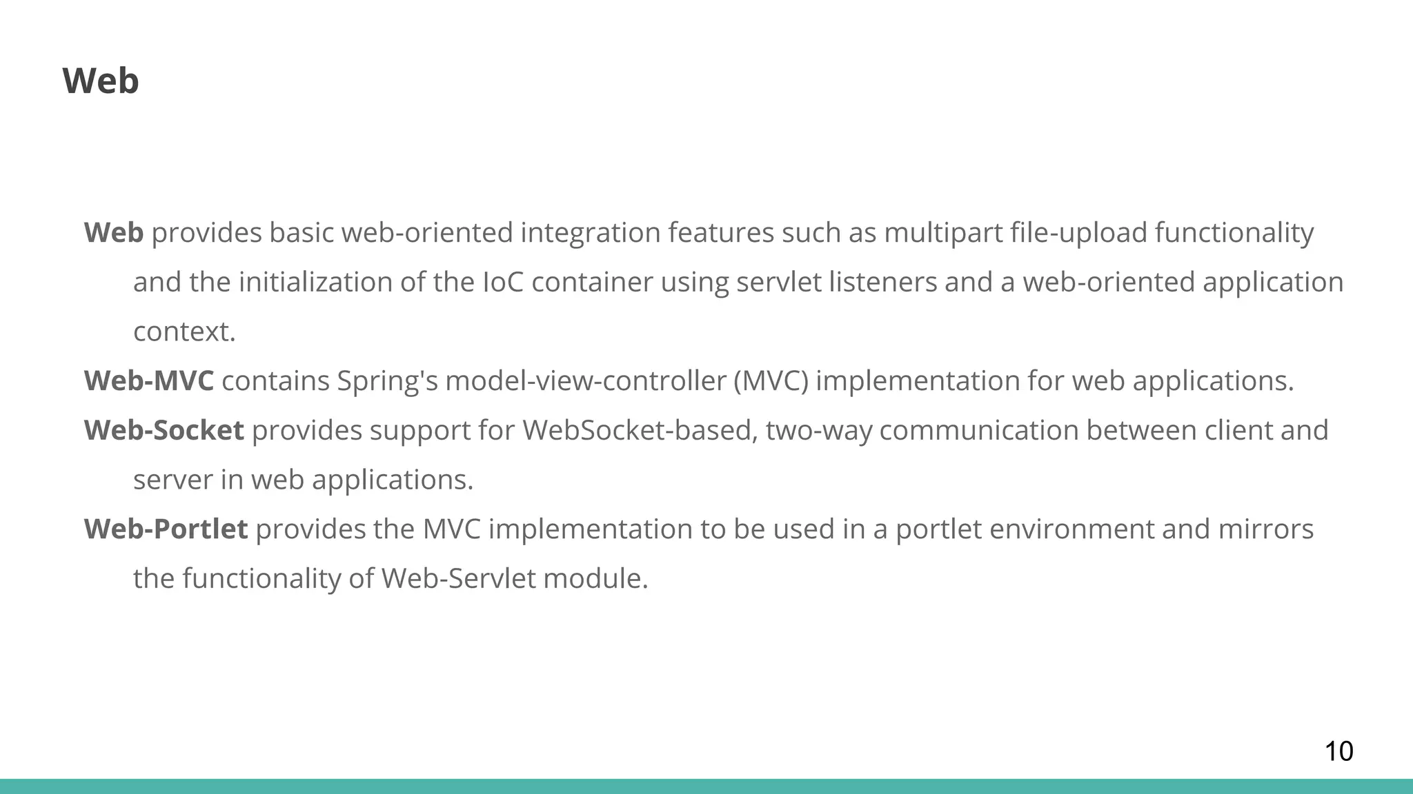 Web
Web provides basic web-oriented integration features such as multipart file-upload functionality
and the initialization of the IoC container using servlet listeners and a web-oriented application
context.
Web-MVC contains Spring's model-view-controller (MVC) implementation for web applications.
Web-Socket provides support for WebSocket-based, two-way communication between client and
server in web applications.
Web-Portlet provides the MVC implementation to be used in a portlet environment and mirrors
the functionality of Web-Servlet module.
10
 