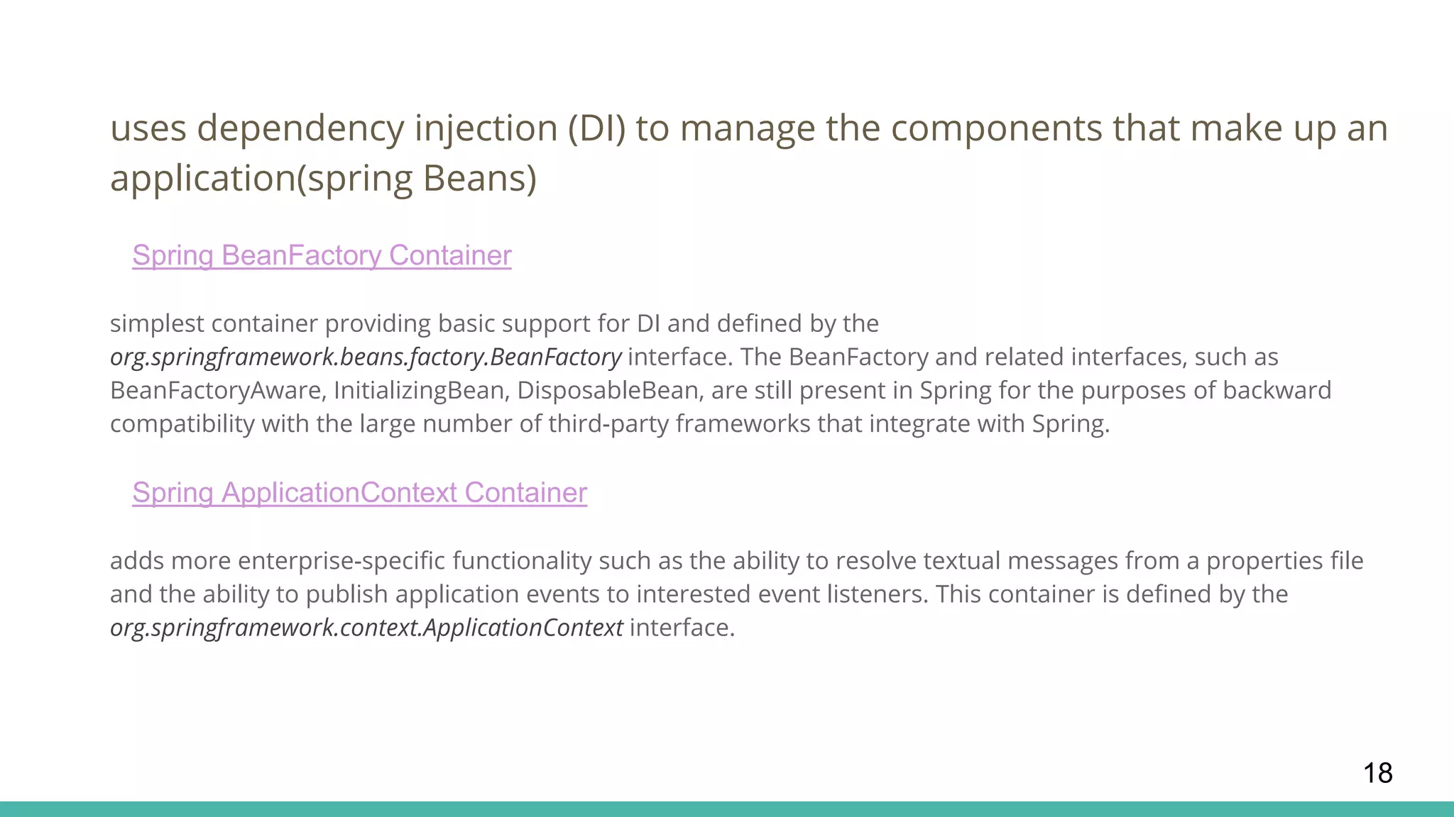 uses dependency injection (DI) to manage the components that make up an
application(spring Beans)
Spring BeanFactory Container
simplest container providing basic support for DI and defined by the
org.springframework.beans.factory.BeanFactory interface. The BeanFactory and related interfaces, such as
BeanFactoryAware, InitializingBean, DisposableBean, are still present in Spring for the purposes of backward
compatibility with the large number of third-party frameworks that integrate with Spring.
Spring ApplicationContext Container
adds more enterprise-specific functionality such as the ability to resolve textual messages from a properties file
and the ability to publish application events to interested event listeners. This container is defined by the
org.springframework.context.ApplicationContext interface.
18
 