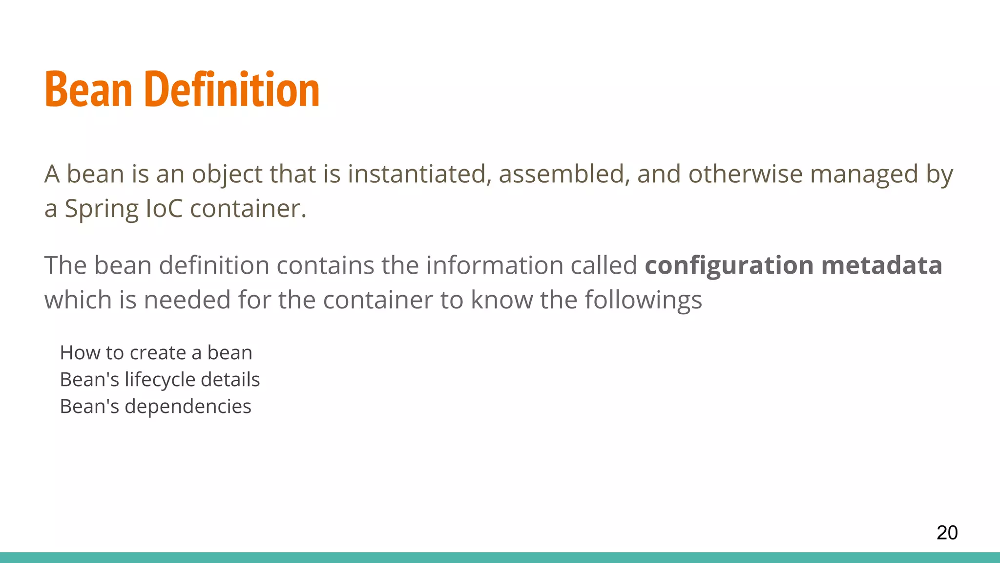 Bean Definition
A bean is an object that is instantiated, assembled, and otherwise managed by
a Spring IoC container.
The bean definition contains the information called configuration metadata
which is needed for the container to know the followings
How to create a bean
Bean's lifecycle details
Bean's dependencies
20
 