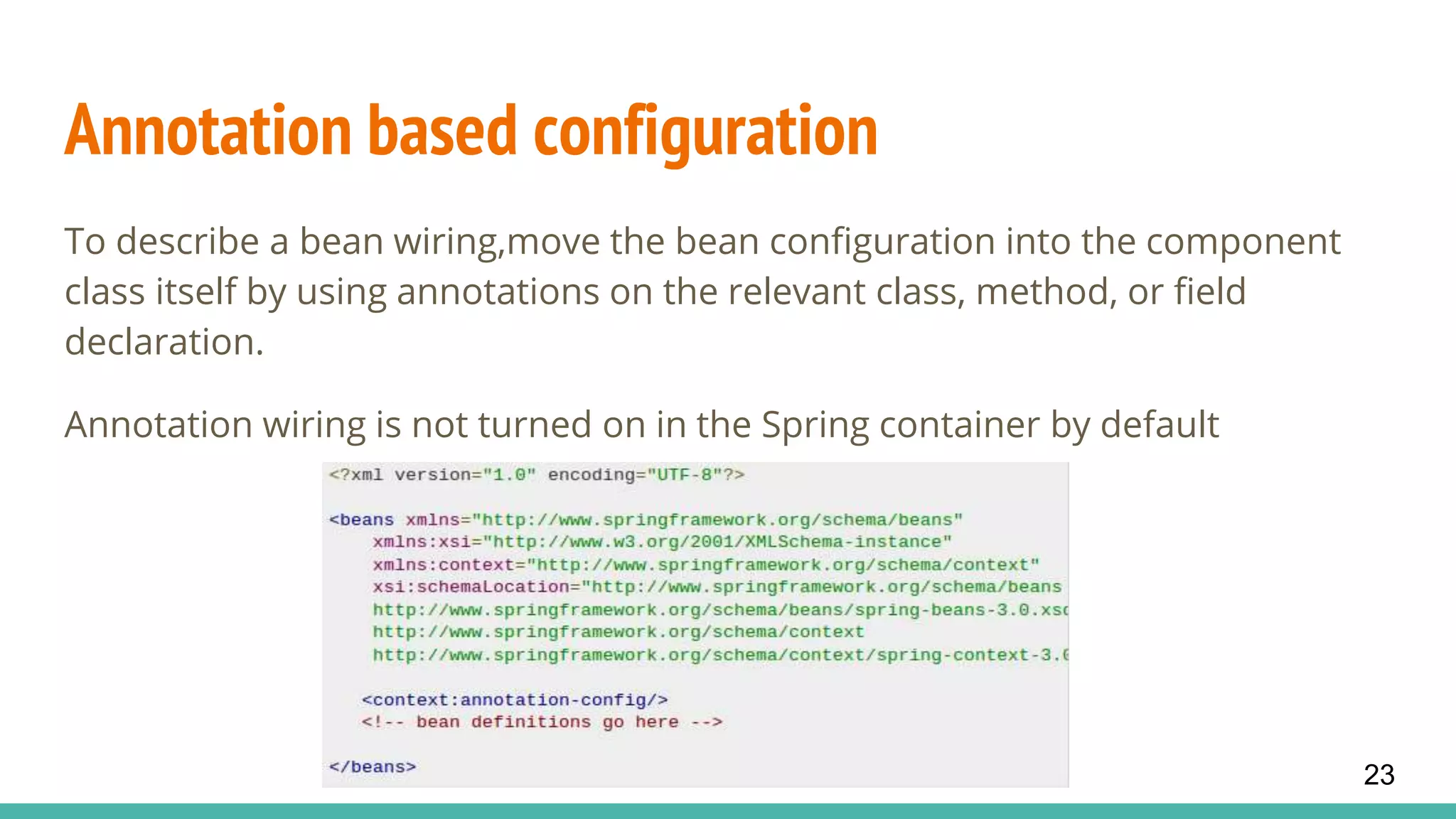 Annotation based configuration
To describe a bean wiring,move the bean configuration into the component
class itself by using annotations on the relevant class, method, or field
declaration.
Annotation wiring is not turned on in the Spring container by default
23
 