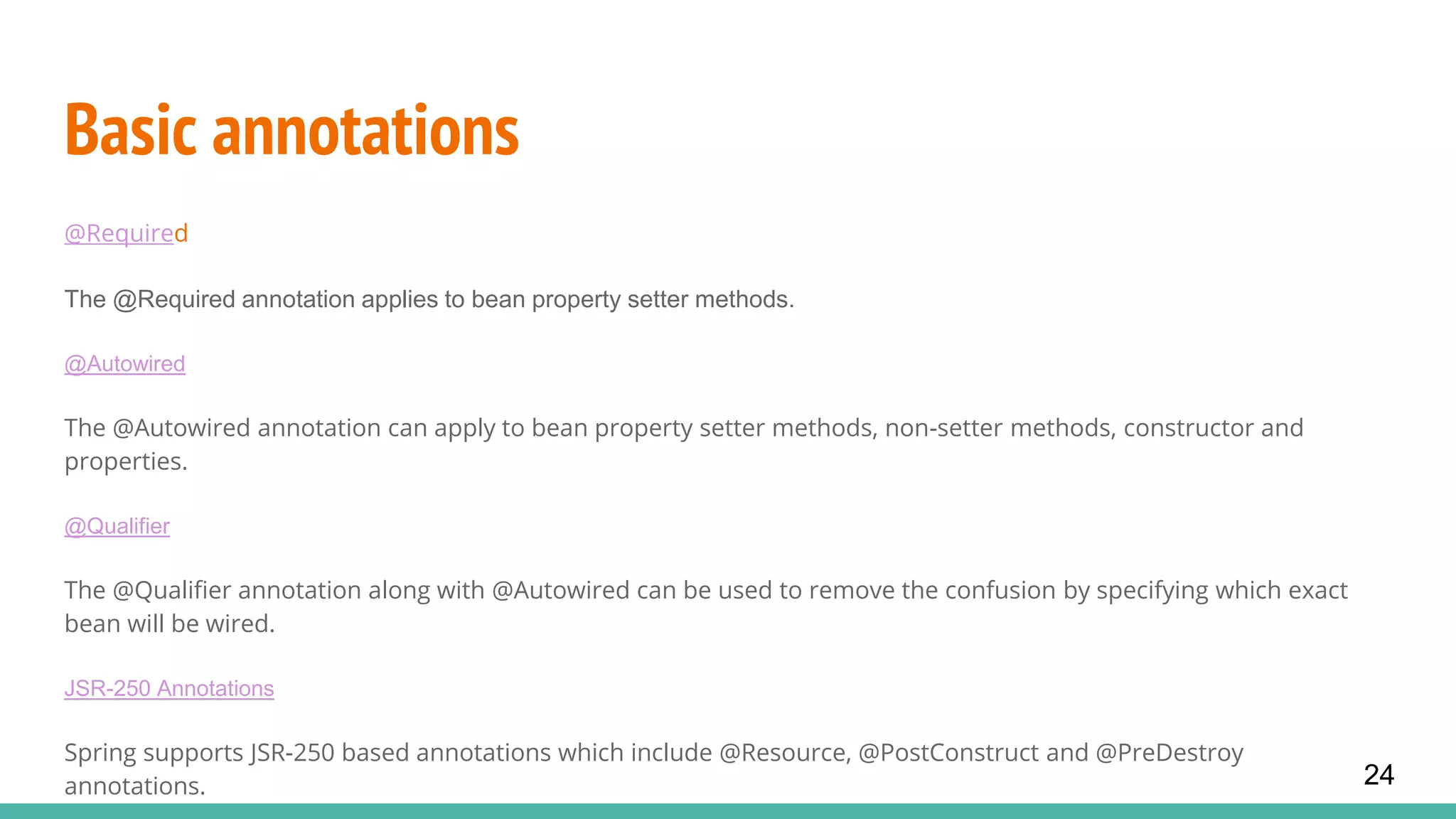 Basic annotations
@Required
The @Required annotation applies to bean property setter methods.
@Autowired
The @Autowired annotation can apply to bean property setter methods, non-setter methods, constructor and
properties.
@Qualifier
The @Qualifier annotation along with @Autowired can be used to remove the confusion by specifying which exact
bean will be wired.
JSR-250 Annotations
Spring supports JSR-250 based annotations which include @Resource, @PostConstruct and @PreDestroy
annotations. 24
 