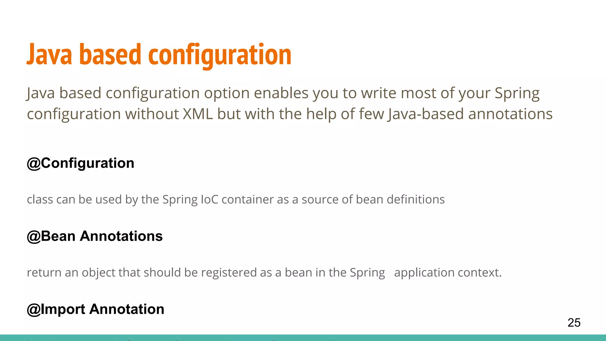 Java based configuration
Java based configuration option enables you to write most of your Spring
configuration without XML but with the help of few Java-based annotations
@Configuration
class can be used by the Spring IoC container as a source of bean definitions
@Bean Annotations
return an object that should be registered as a bean in the Spring application context.
@Import Annotation
25
 