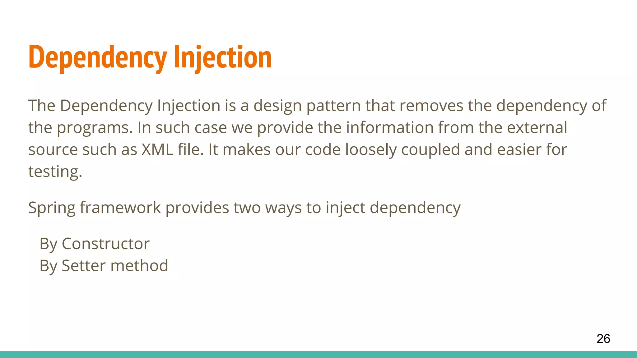 Dependency Injection
The Dependency Injection is a design pattern that removes the dependency of
the programs. In such case we provide the information from the external
source such as XML file. It makes our code loosely coupled and easier for
testing.
Spring framework provides two ways to inject dependency
By Constructor
By Setter method
26
 