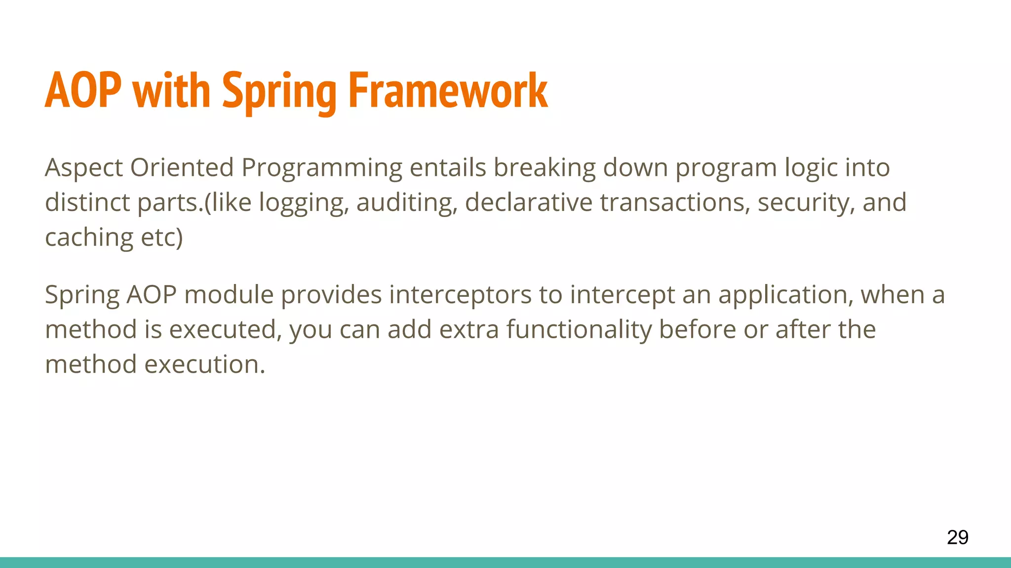 AOP with Spring Framework
Aspect Oriented Programming entails breaking down program logic into
distinct parts.(like logging, auditing, declarative transactions, security, and
caching etc)
Spring AOP module provides interceptors to intercept an application, when a
method is executed, you can add extra functionality before or after the
method execution.
29
 
