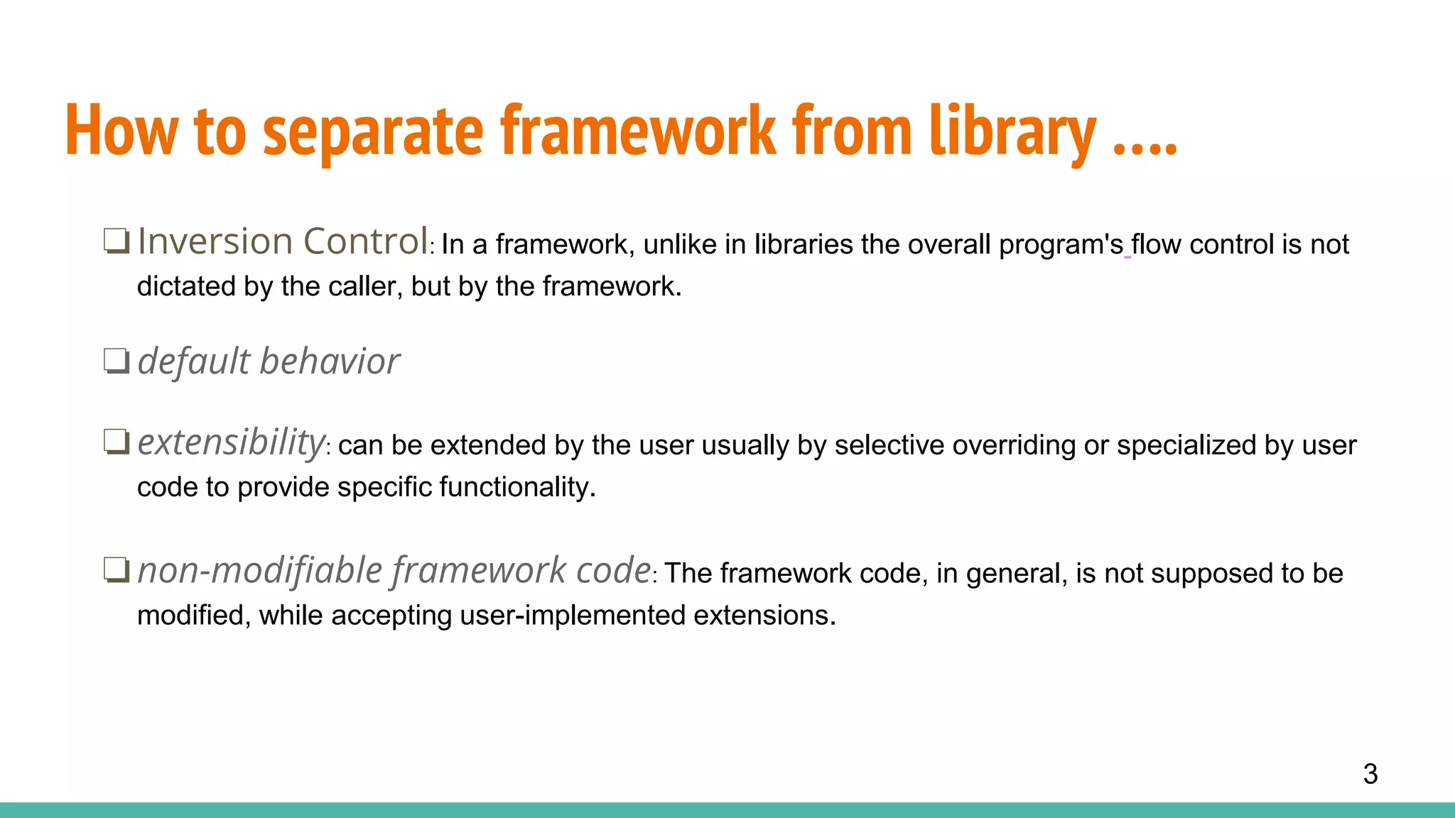 How to separate framework from library ….
❏Inversion Control: In a framework, unlike in libraries the overall program's flow control is not
dictated by the caller, but by the framework.
❏default behavior
❏extensibility: can be extended by the user usually by selective overriding or specialized by user
code to provide specific functionality.
❏non-modifiable framework code: The framework code, in general, is not supposed to be
modified, while accepting user-implemented extensions.
3
 