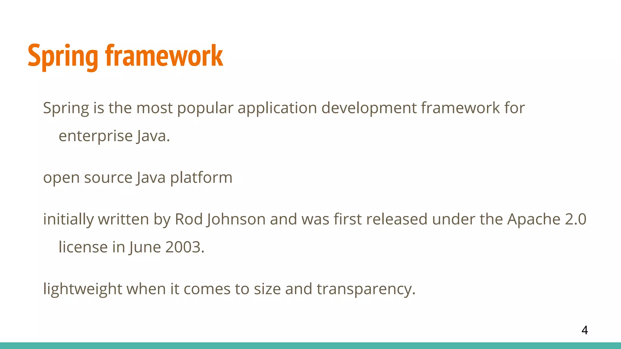 Spring framework
Spring is the most popular application development framework for
enterprise Java.
open source Java platform
initially written by Rod Johnson and was first released under the Apache 2.0
license in June 2003.
lightweight when it comes to size and transparency.
4
 