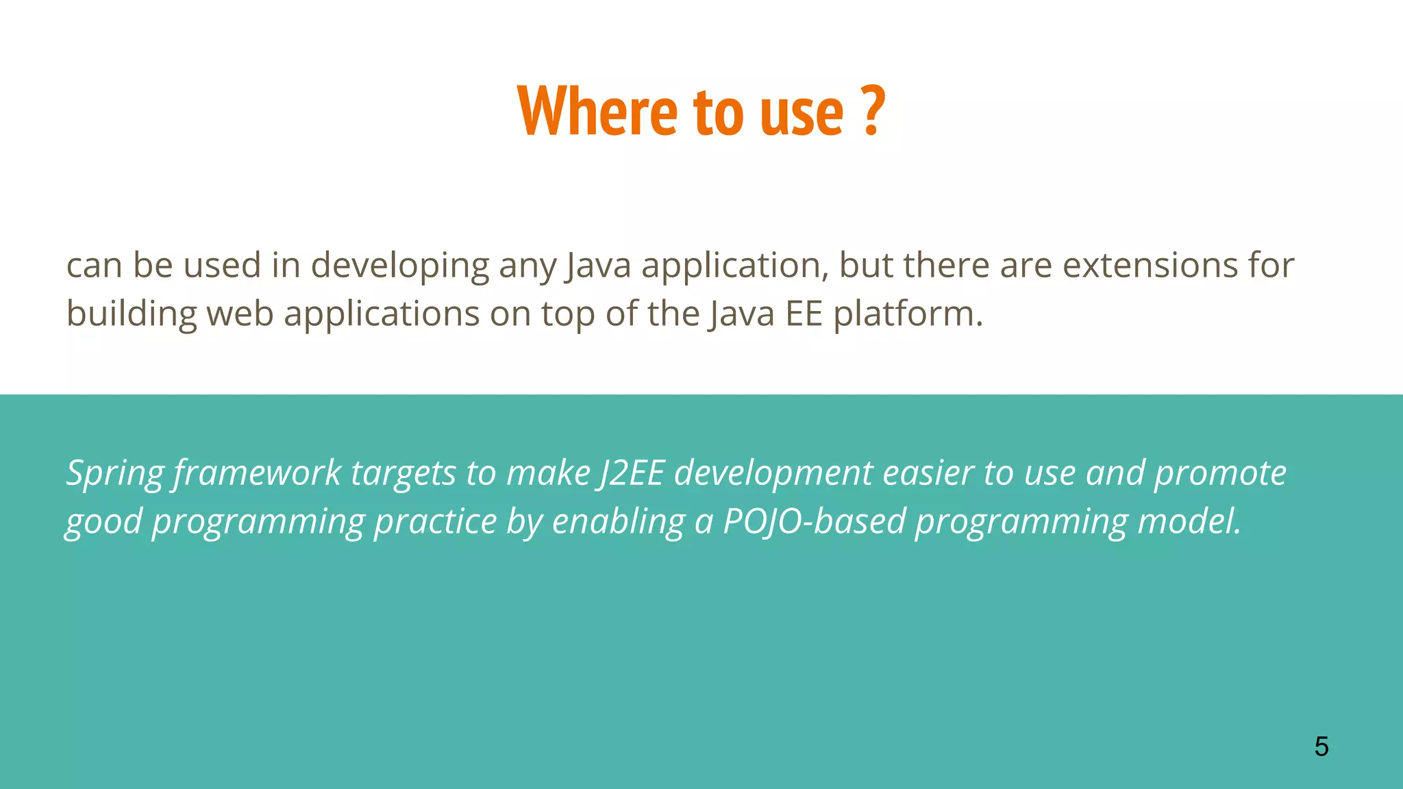 Where to use ?
can be used in developing any Java application, but there are extensions for
building web applications on top of the Java EE platform.
Spring framework targets to make J2EE development easier to use and promote
good programming practice by enabling a POJO-based programming model.
5
 