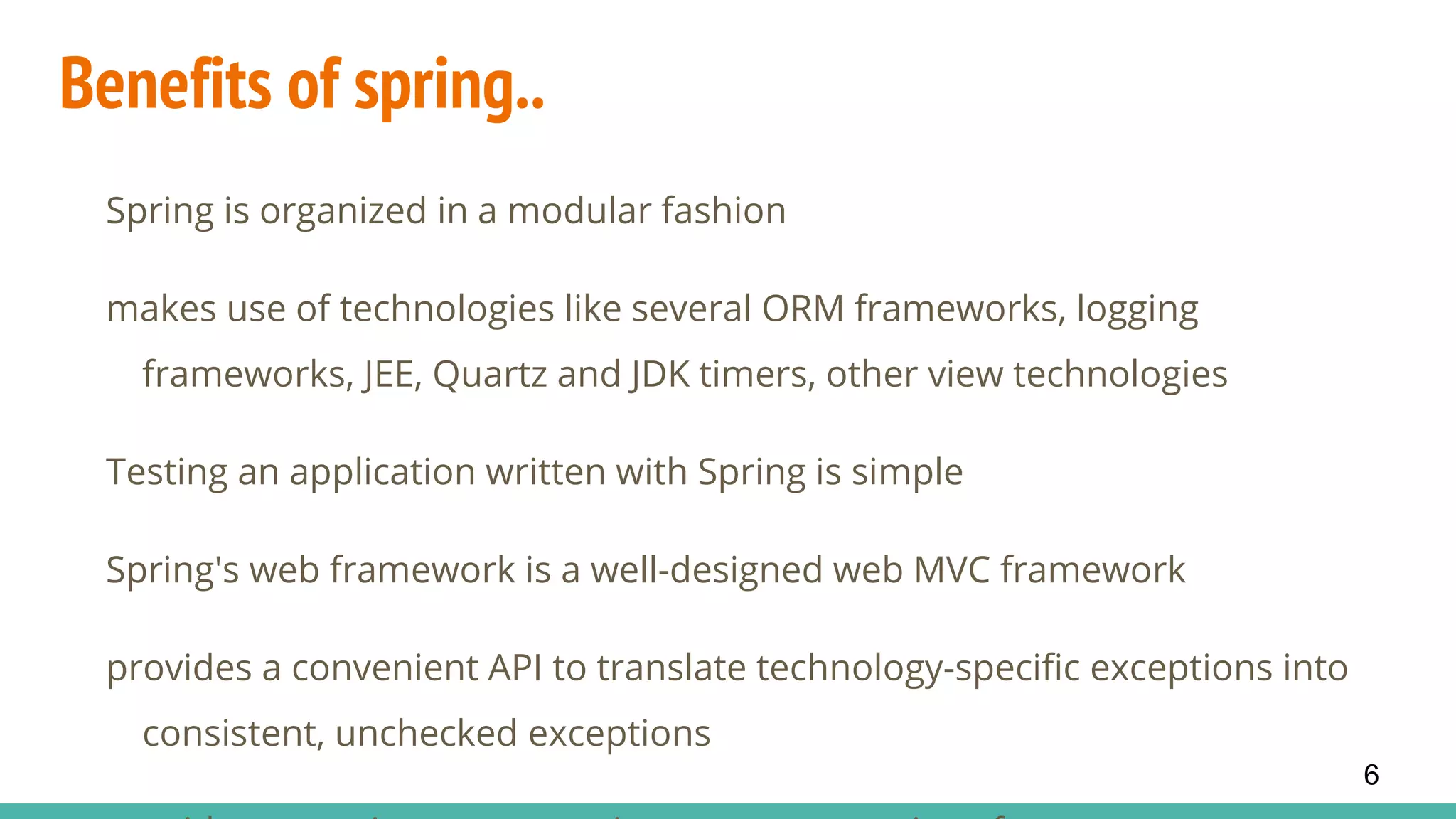 Benefits of spring..
Spring is organized in a modular fashion
makes use of technologies like several ORM frameworks, logging
frameworks, JEE, Quartz and JDK timers, other view technologies
Testing an application written with Spring is simple
Spring's web framework is a well-designed web MVC framework
provides a convenient API to translate technology-specific exceptions into
consistent, unchecked exceptions
6
 