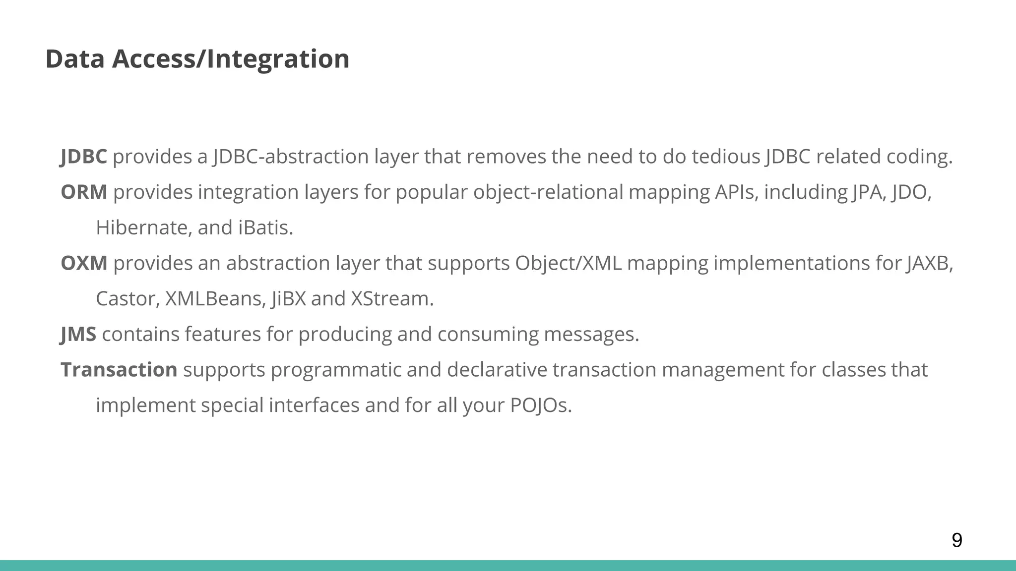 Data Access/Integration
JDBC provides a JDBC-abstraction layer that removes the need to do tedious JDBC related coding.
ORM provides integration layers for popular object-relational mapping APIs, including JPA, JDO,
Hibernate, and iBatis.
OXM provides an abstraction layer that supports Object/XML mapping implementations for JAXB,
Castor, XMLBeans, JiBX and XStream.
JMS contains features for producing and consuming messages.
Transaction supports programmatic and declarative transaction management for classes that
implement special interfaces and for all your POJOs.
9
 