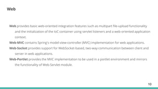Web
Web provides basic web-oriented integration features such as multipart file-upload functionality
and the initialization of the IoC container using servlet listeners and a web-oriented application
context.
Web-MVC contains Spring's model-view-controller (MVC) implementation for web applications.
Web-Socket provides support for WebSocket-based, two-way communication between client and
server in web applications.
Web-Portlet provides the MVC implementation to be used in a portlet environment and mirrors
the functionality of Web-Servlet module.
10
 