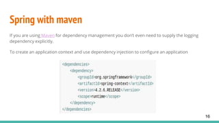 Spring with maven
If you are using Maven for dependency management you don’t even need to supply the logging
dependency explicitly.
To create an application context and use dependency injection to configure an application
16
 