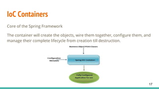 IoC Containers
Core of the Spring Framework
The container will create the objects, wire them together, configure them, and
manage their complete lifecycle from creation till destruction.
17
 