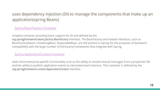 uses dependency injection (DI) to manage the components that make up an
application(spring Beans)
Spring BeanFactory Container
simplest container providing basic support for DI and defined by the
org.springframework.beans.factory.BeanFactory interface. The BeanFactory and related interfaces, such as
BeanFactoryAware, InitializingBean, DisposableBean, are still present in Spring for the purposes of backward
compatibility with the large number of third-party frameworks that integrate with Spring.
Spring ApplicationContext Container
adds more enterprise-specific functionality such as the ability to resolve textual messages from a properties file
and the ability to publish application events to interested event listeners. This container is defined by the
org.springframework.context.ApplicationContext interface.
18
 