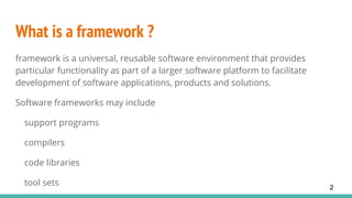 What is a framework ?
framework is a universal, reusable software environment that provides
particular functionality as part of a larger software platform to facilitate
development of software applications, products and solutions.
Software frameworks may include
support programs
compilers
code libraries
tool sets 2
 