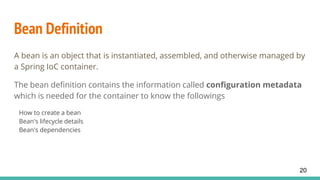 Bean Definition
A bean is an object that is instantiated, assembled, and otherwise managed by
a Spring IoC container.
The bean definition contains the information called configuration metadata
which is needed for the container to know the followings
How to create a bean
Bean's lifecycle details
Bean's dependencies
20
 